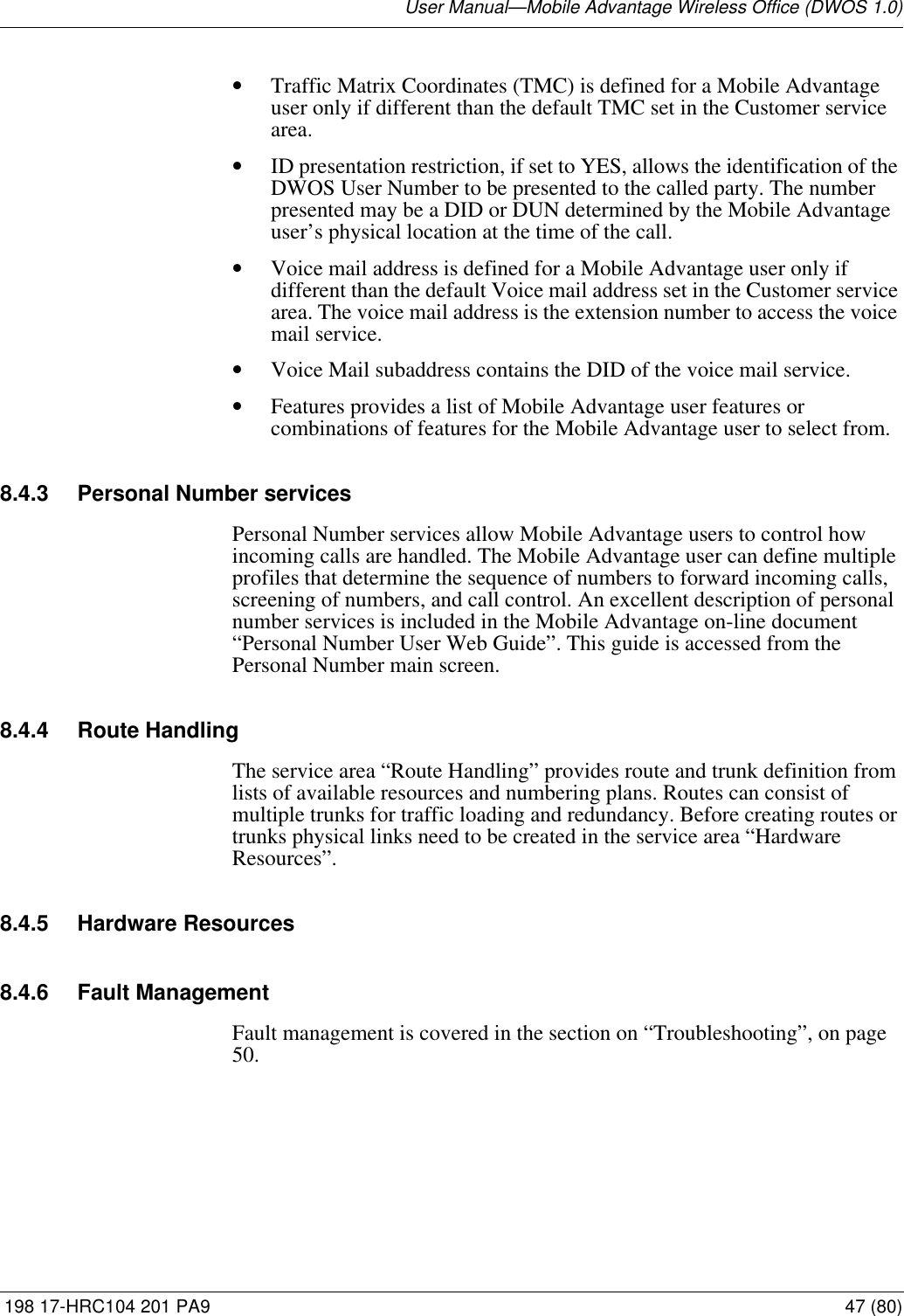 User Manual—Mobile Advantage Wireless Office (DWOS 1.0) 198 17-HRC104 201 PA9 47 (80)•Traffic Matrix Coordinates (TMC) is defined for a Mobile Advantage user only if different than the default TMC set in the Customer service area. •ID presentation restriction, if set to YES, allows the identification of the DWOS User Number to be presented to the called party. The number presented may be a DID or DUN determined by the Mobile Advantage user’s physical location at the time of the call.•Voice mail address is defined for a Mobile Advantage user only if different than the default Voice mail address set in the Customer service area. The voice mail address is the extension number to access the voice mail service.•Voice Mail subaddress contains the DID of the voice mail service. •Features provides a list of Mobile Advantage user features or combinations of features for the Mobile Advantage user to select from.8.4.3 Personal Number servicesPersonal Number services allow Mobile Advantage users to control how incoming calls are handled. The Mobile Advantage user can define multiple profiles that determine the sequence of numbers to forward incoming calls, screening of numbers, and call control. An excellent description of personal number services is included in the Mobile Advantage on-line document “Personal Number User Web Guide”. This guide is accessed from the Personal Number main screen.8.4.4 Route HandlingThe service area “Route Handling” provides route and trunk definition from lists of available resources and numbering plans. Routes can consist of multiple trunks for traffic loading and redundancy. Before creating routes or trunks physical links need to be created in the service area “Hardware Resources”.8.4.5 Hardware Resources 8.4.6 Fault ManagementFault management is covered in the section on “Troubleshooting”, on page 50.