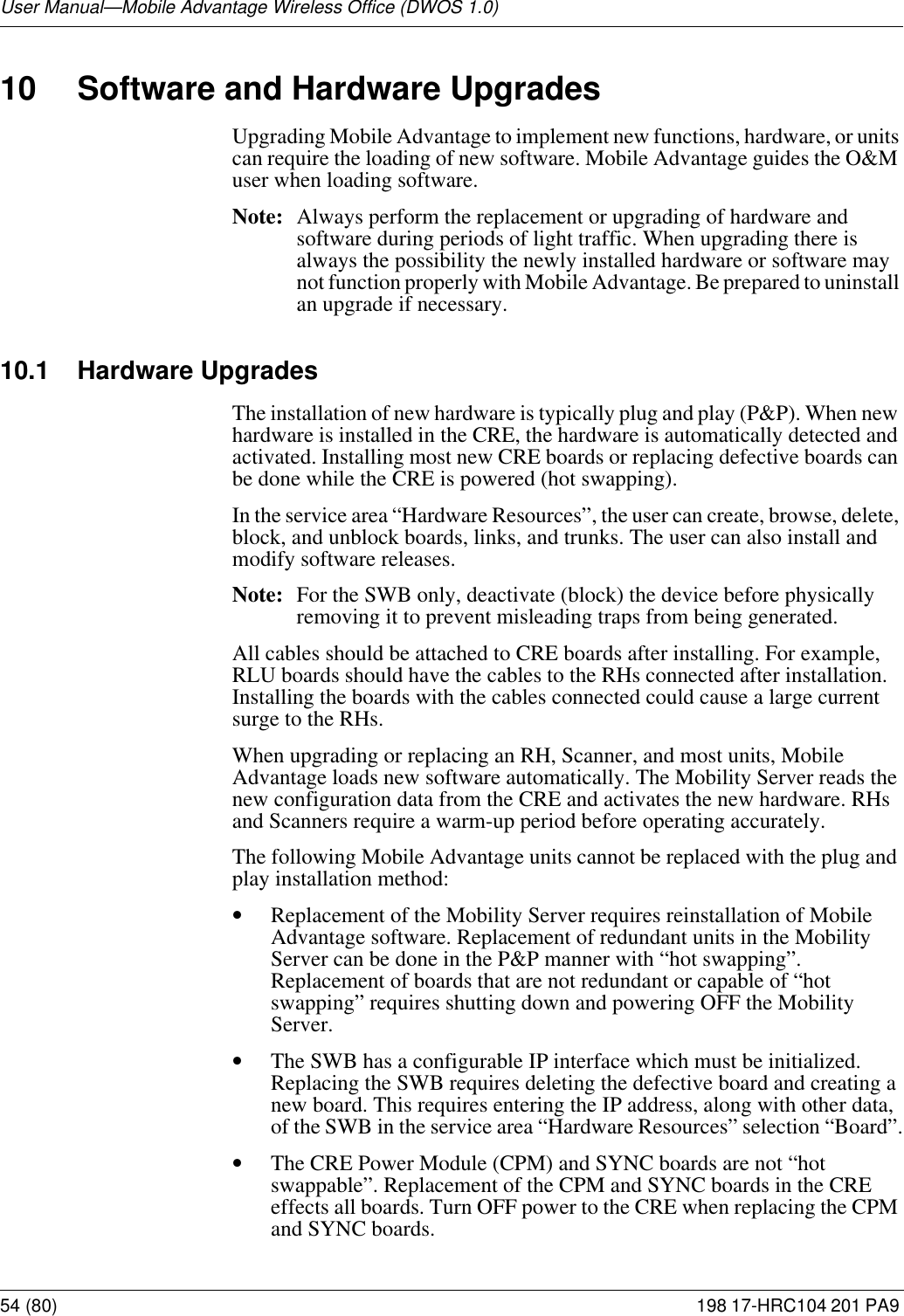 User Manual—Mobile Advantage Wireless Office (DWOS 1.0)54 (80) 198 17-HRC104 201 PA9 10 Software and Hardware UpgradesUpgrading Mobile Advantage to implement new functions, hardware, or units can require the loading of new software. Mobile Advantage guides the O&amp;M user when loading software.Note: Always perform the replacement or upgrading of hardware and software during periods of light traffic. When upgrading there is always the possibility the newly installed hardware or software may not function properly with Mobile Advantage. Be prepared to uninstall an upgrade if necessary. 10.1 Hardware UpgradesThe installation of new hardware is typically plug and play (P&amp;P). When new hardware is installed in the CRE, the hardware is automatically detected and activated. Installing most new CRE boards or replacing defective boards can be done while the CRE is powered (hot swapping). In the service area “Hardware Resources”, the user can create, browse, delete, block, and unblock boards, links, and trunks. The user can also install and modify software releases. Note: For the SWB only, deactivate (block) the device before physically removing it to prevent misleading traps from being generated. All cables should be attached to CRE boards after installing. For example, RLU boards should have the cables to the RHs connected after installation. Installing the boards with the cables connected could cause a large current surge to the RHs.When upgrading or replacing an RH, Scanner, and most units, Mobile Advantage loads new software automatically. The Mobility Server reads the new configuration data from the CRE and activates the new hardware. RHs and Scanners require a warm-up period before operating accurately.The following Mobile Advantage units cannot be replaced with the plug and play installation method:•Replacement of the Mobility Server requires reinstallation of Mobile Advantage software. Replacement of redundant units in the Mobility Server can be done in the P&amp;P manner with “hot swapping”. Replacement of boards that are not redundant or capable of “hot swapping” requires shutting down and powering OFF the Mobility Server. •The SWB has a configurable IP interface which must be initialized. Replacing the SWB requires deleting the defective board and creating a new board. This requires entering the IP address, along with other data, of the SWB in the service area “Hardware Resources” selection “Board”.•The CRE Power Module (CPM) and SYNC boards are not “hot swappable”. Replacement of the CPM and SYNC boards in the CRE effects all boards. Turn OFF power to the CRE when replacing the CPM and SYNC boards. 