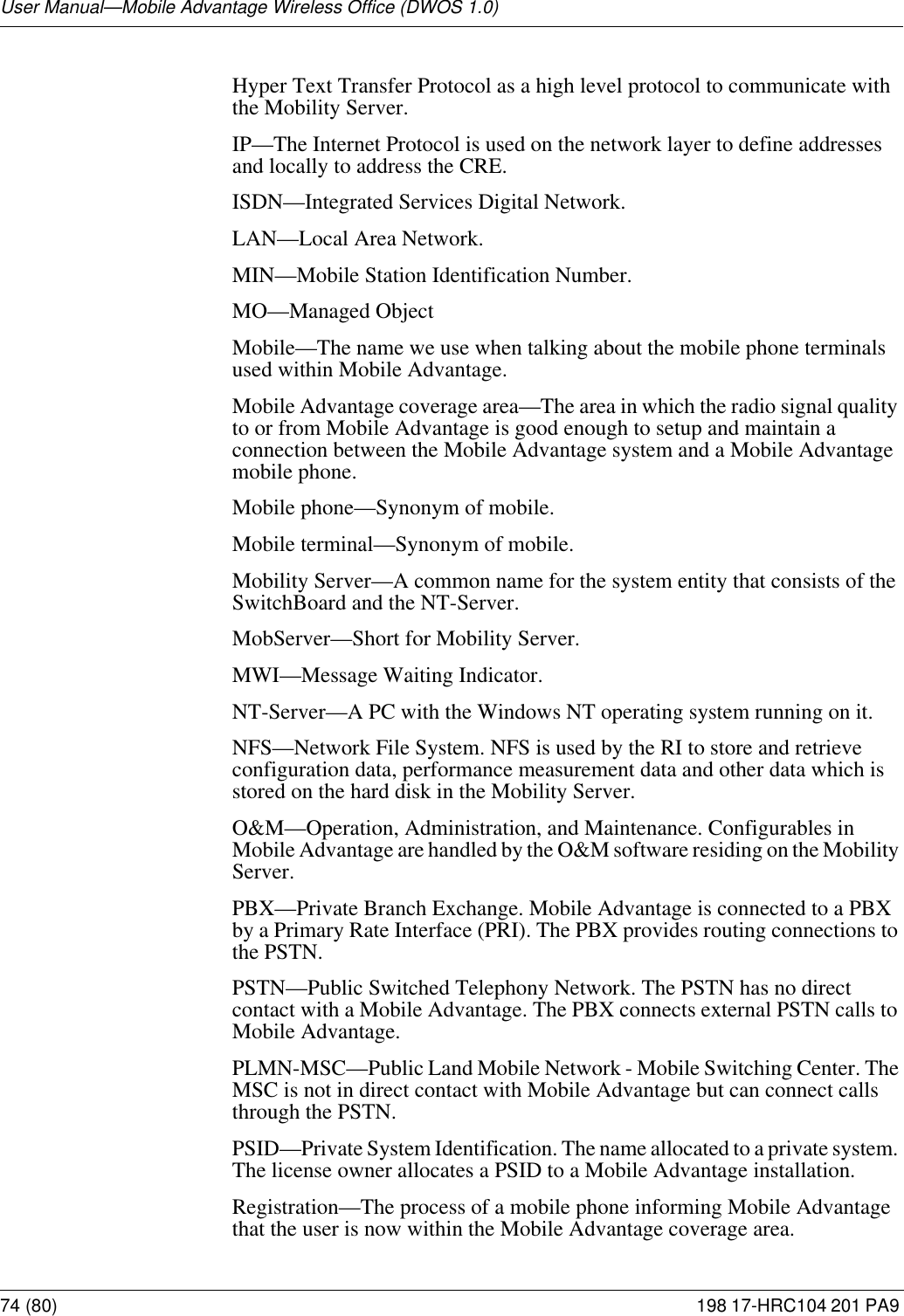 User Manual—Mobile Advantage Wireless Office (DWOS 1.0)74 (80) 198 17-HRC104 201 PA9 Hyper Text Transfer Protocol as a high level protocol to communicate with the Mobility Server. IP—The Internet Protocol is used on the network layer to define addresses and locally to address the CRE.ISDN—Integrated Services Digital Network. LAN—Local Area Network.MIN—Mobile Station Identification Number.MO—Managed ObjectMobile—The name we use when talking about the mobile phone terminals used within Mobile Advantage.Mobile Advantage coverage area—The area in which the radio signal quality to or from Mobile Advantage is good enough to setup and maintain a connection between the Mobile Advantage system and a Mobile Advantage mobile phone.Mobile phone—Synonym of mobile.Mobile terminal—Synonym of mobile.Mobility Server—A common name for the system entity that consists of the SwitchBoard and the NT-Server.MobServer—Short for Mobility Server.MWI—Message Waiting Indicator.NT-Server—A PC with the Windows NT operating system running on it. NFS—Network File System. NFS is used by the RI to store and retrieve configuration data, performance measurement data and other data which is stored on the hard disk in the Mobility Server.O&amp;M—Operation, Administration, and Maintenance. Configurables in Mobile Advantage are handled by the O&amp;M software residing on the Mobility Server.PBX—Private Branch Exchange. Mobile Advantage is connected to a PBX by a Primary Rate Interface (PRI). The PBX provides routing connections to the PSTN.PSTN—Public Switched Telephony Network. The PSTN has no direct contact with a Mobile Advantage. The PBX connects external PSTN calls to Mobile Advantage.PLMN-MSC—Public Land Mobile Network - Mobile Switching Center. The MSC is not in direct contact with Mobile Advantage but can connect calls through the PSTN.PSID—Private System Identification. The name allocated to a private system. The license owner allocates a PSID to a Mobile Advantage installation.Registration—The process of a mobile phone informing Mobile Advantage that the user is now within the Mobile Advantage coverage area.