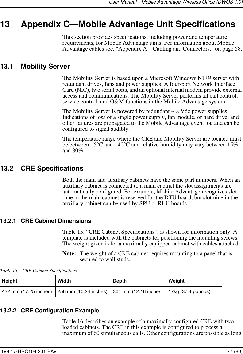 User Manual—Mobile Advantage Wireless Office (DWOS 1.0) 198 17-HRC104 201 PA9 77 (80)13 Appendix C—Mobile Advantage Unit SpecificationsThis section provides specifications, including power and temperature requirements, for Mobile Advantage units. For information about Mobile Advantage cables see, &quot;Appendix A—Cabling and Connectors,&quot; on page 58.13.1 Mobility ServerThe Mobility Server is based upon a Microsoft Windows NT™ server with redundant drives, fans and power supplies. A four-port Network Interface Card (NIC), two serial ports, and an optional internal modem provide external access and communications. The Mobility Server performs all call control, service control, and O&amp;M functions in the Mobile Advantage system. The Mobility Server is powered by redundant -48 Vdc power supplies. Indications of loss of a single power supply, fan module, or hard drive, and other failures are propagated to the Mobile Advantage event log and can be configured to signal audibly.The temperature range where the CRE and Mobility Server are located must be between +5°C and +40°C and relative humidity may vary between 15% and 80%.13.2 CRE SpecificationsBoth the main and auxiliary cabinets have the same part numbers. When an auxiliary cabinet is connected to a main cabinet the slot assignments are automatically configured. For example, Mobile Advantage recognizes slot time in the main cabinet is reserved for the DTU board, but slot nine in the auxiliary cabinet can be used by SPU or RLU boards.13.2.1 CRE Cabinet DimensionsTable 15, “CRE Cabinet Specifications”, is shown for information only. A template is included with the cabinets for positioning the mounting screws. The weight given is for a maximally equipped cabinet with cables attached. Note: The weight of a CRE cabinet requires mounting to a panel that is secured to wall studs.13.2.2 CRE Configuration ExampleTable 16 describes an example of a maximally configured CRE with two loaded cabinets. The CRE in this example is configured to process a maximum of 60 simultaneous calls. Other configurations are possible as long Table 15 CRE Cabinet SpecificationsHeight Width  Depth  Weight 432 mm (17.25 inches) 256 mm (10.24 inches) 304 mm (12.16 inches) 17kg (37.4 pounds)