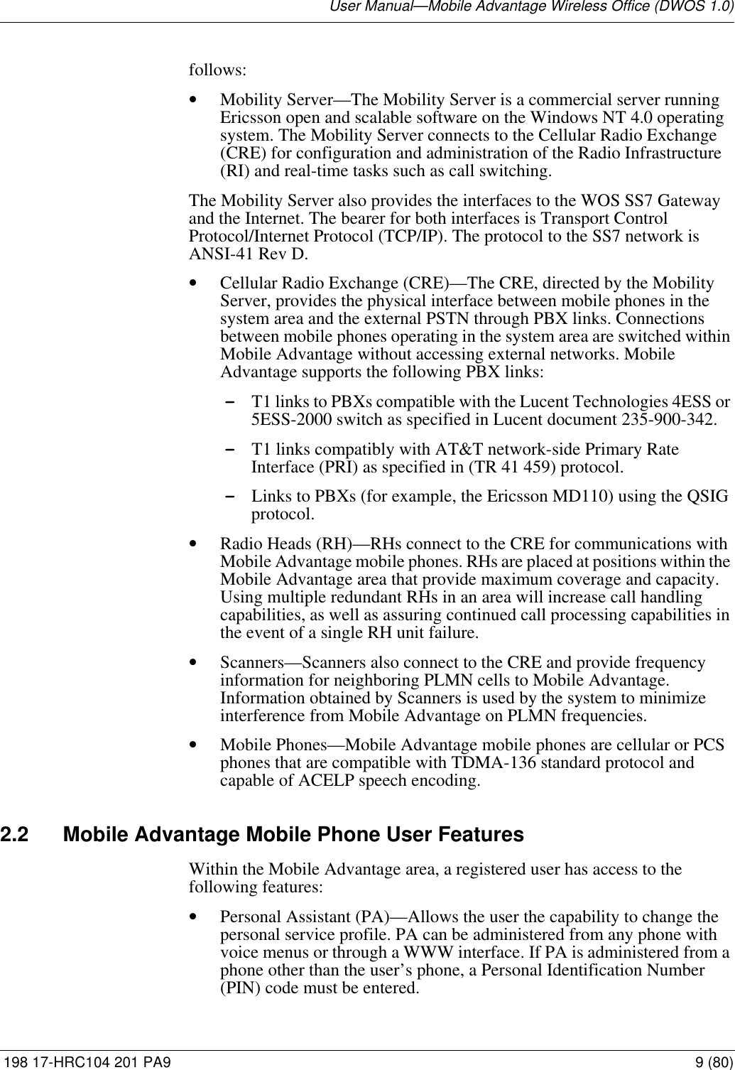 User Manual—Mobile Advantage Wireless Office (DWOS 1.0) 198 17-HRC104 201 PA9 9 (80)follows:•Mobility Server—The Mobility Server is a commercial server running Ericsson open and scalable software on the Windows NT 4.0 operating system. The Mobility Server connects to the Cellular Radio Exchange (CRE) for configuration and administration of the Radio Infrastructure (RI) and real-time tasks such as call switching. The Mobility Server also provides the interfaces to the WOS SS7 Gateway and the Internet. The bearer for both interfaces is Transport Control Protocol/Internet Protocol (TCP/IP). The protocol to the SS7 network is ANSI-41 Rev D.•Cellular Radio Exchange (CRE)—The CRE, directed by the Mobility Server, provides the physical interface between mobile phones in the system area and the external PSTN through PBX links. Connections between mobile phones operating in the system area are switched within Mobile Advantage without accessing external networks. Mobile Advantage supports the following PBX links:-T1 links to PBXs compatible with the Lucent Technologies 4ESS or 5ESS-2000 switch as specified in Lucent document 235-900-342. -T1 links compatibly with AT&amp;T network-side Primary Rate Interface (PRI) as specified in (TR 41 459) protocol.-Links to PBXs (for example, the Ericsson MD110) using the QSIG protocol. •Radio Heads (RH)—RHs connect to the CRE for communications with Mobile Advantage mobile phones. RHs are placed at positions within the Mobile Advantage area that provide maximum coverage and capacity. Using multiple redundant RHs in an area will increase call handling capabilities, as well as assuring continued call processing capabilities in the event of a single RH unit failure. •Scanners—Scanners also connect to the CRE and provide frequency information for neighboring PLMN cells to Mobile Advantage. Information obtained by Scanners is used by the system to minimize interference from Mobile Advantage on PLMN frequencies.•Mobile Phones—Mobile Advantage mobile phones are cellular or PCS phones that are compatible with TDMA-136 standard protocol and capable of ACELP speech encoding.2.2 Mobile Advantage Mobile Phone User FeaturesWithin the Mobile Advantage area, a registered user has access to the following features: •Personal Assistant (PA)—Allows the user the capability to change the personal service profile. PA can be administered from any phone with voice menus or through a WWW interface. If PA is administered from a phone other than the user’s phone, a Personal Identification Number (PIN) code must be entered.