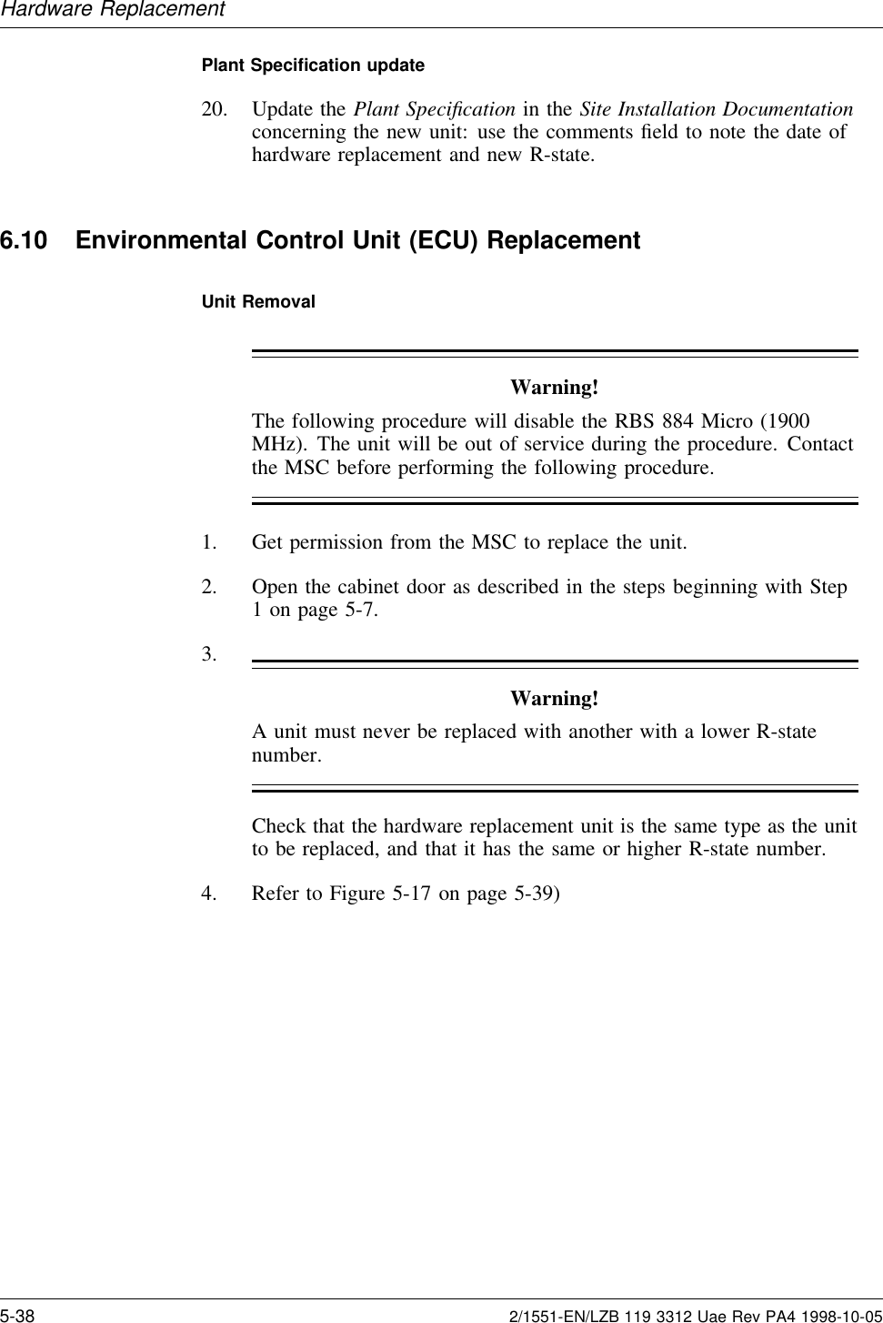 Hardware ReplacementPlant Speciﬁcation update20. Update the Plant Speciﬁcation in the Site Installation Documentationconcerning the new unit: use the comments ﬁeld to note the date ofhardware replacement and new R-state.6.10 Environmental Control Unit (ECU) ReplacementUnit RemovalWarning!The following procedure will disable the RBS 884 Micro (1900MHz). The unit will be out of service during the procedure. Contactthe MSC before performing the following procedure.1. Get permission from the MSC to replace the unit.2. Open the cabinet door as described in the steps beginning with Step1 on page 5-7.3.Warning!A unit must never be replaced with another with a lower R-statenumber.Check that the hardware replacement unit is the same type as the unitto be replaced, and that it has the same or higher R-state number.4. Refer to Figure 5-17 on page 5-39)5-38 2/1551-EN/LZB 119 3312 Uae Rev PA4 1998-10-05