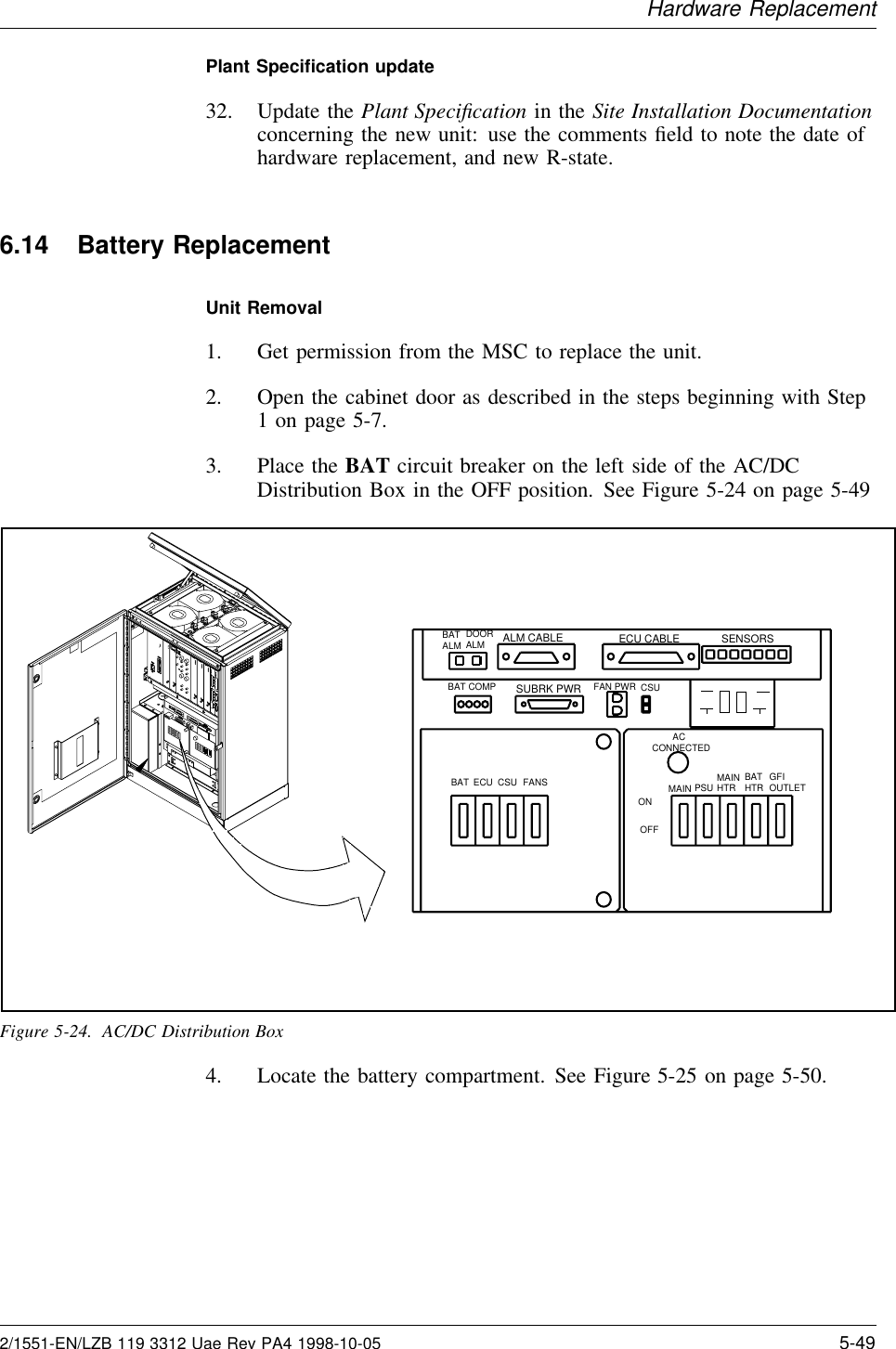Hardware ReplacementPlant Speciﬁcation update32. Update the Plant Speciﬁcation in the Site Installation Documentationconcerning the new unit: use the comments ﬁeld to note the date ofhardware replacement, and new R-state.6.14 Battery ReplacementUnit Removal1. Get permission from the MSC to replace the unit.2. Open the cabinet door as described in the steps beginning with Step1 on page 5-7.3. Place the BAT circuit breaker on the left side of the AC/DCDistribution Box in the OFF position. See Figure 5-24 on page 5-49ALM CABLE ECU CABLESUBRK PWRFAN PWR CSUSENSORS        ACCONNECTEDMAIN PSU MAINHTR BATHTR GFIOUTLETBAT ECU CSU FANSBAT COMPBATALM DOOR ALMONOFFFigure 5-24. AC/DC Distribution Box4. Locate the battery compartment. See Figure 5-25 on page 5-50.2/1551-EN/LZB 119 3312 Uae Rev PA4 1998-10-05 5-49