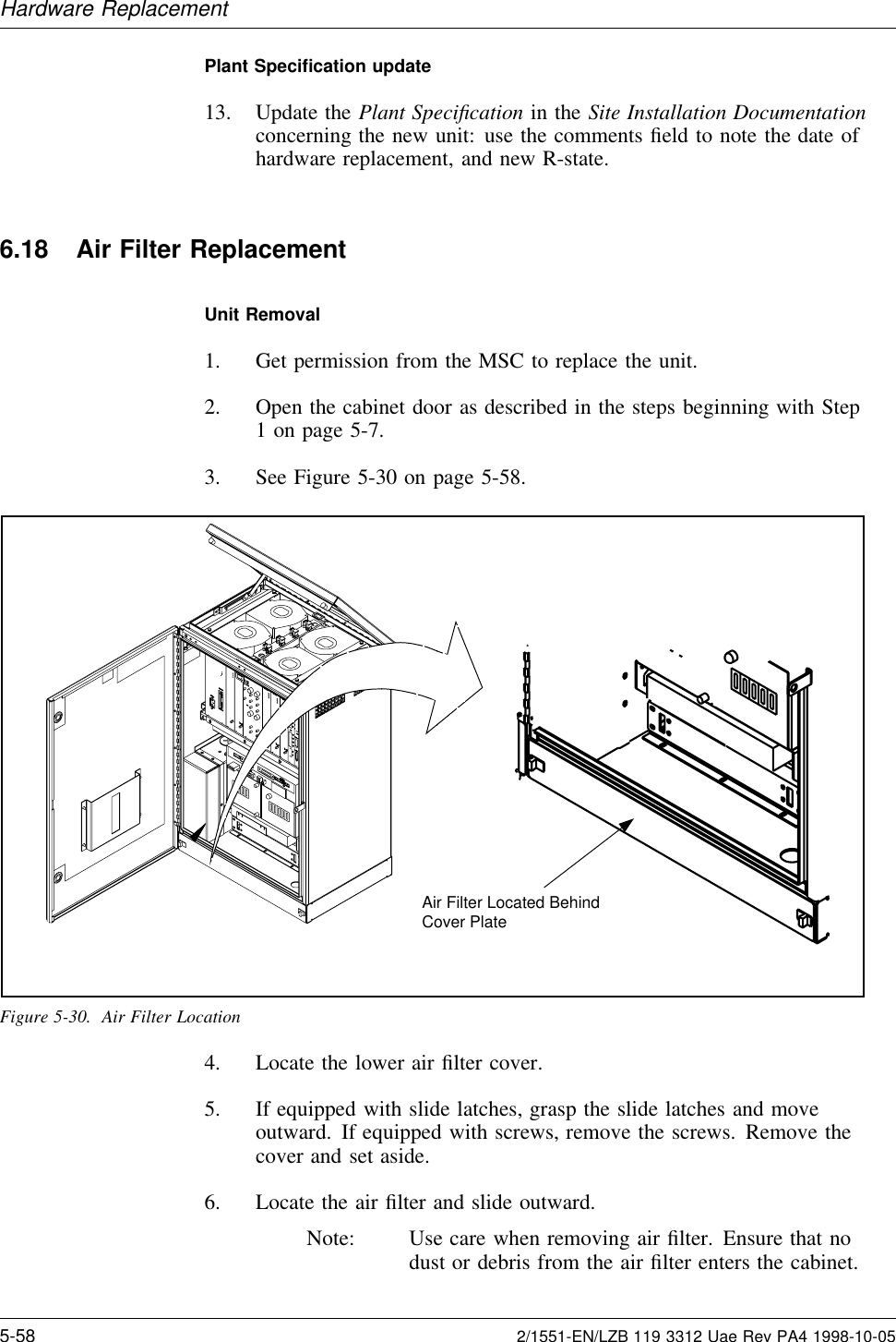 Hardware ReplacementPlant Speciﬁcation update13. Update the Plant Speciﬁcation in the Site Installation Documentationconcerning the new unit: use the comments ﬁeld to note the date ofhardware replacement, and new R-state.6.18 Air Filter ReplacementUnit Removal1. Get permission from the MSC to replace the unit.2. Open the cabinet door as described in the steps beginning with Step1 on page 5-7.3. See Figure 5-30 on page 5-58.Air Filter Located BehindCover PlateFigure 5-30. Air Filter Location4. Locate the lower air ﬁlter cover.5. If equipped with slide latches, grasp the slide latches and moveoutward. If equipped with screws, remove the screws. Remove thecover and set aside.6. Locate the air ﬁlter and slide outward.Note: Use care when removing air ﬁlter. Ensure that nodust or debris from the air ﬁlter enters the cabinet.5-58 2/1551-EN/LZB 119 3312 Uae Rev PA4 1998-10-05