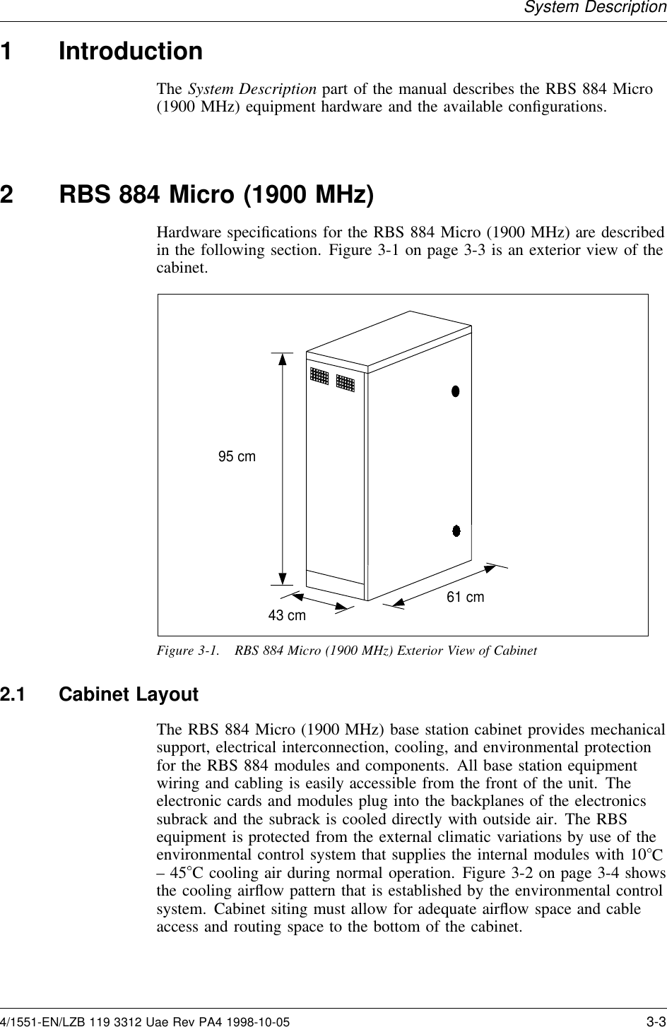 System Description1 IntroductionThe System Description part of the manual describes the RBS 884 Micro(1900 MHz) equipment hardware and the available conﬁgurations.2 RBS 884 Micro (1900 MHz)Hardware speciﬁcations for the RBS 884 Micro (1900 MHz) are describedin the following section. Figure 3-1 on page 3-3 is an exterior view of thecabinet.95 cm43 cm 61 cmFigure 3-1. RBS 884 Micro (1900 MHz) Exterior View of Cabinet2.1 Cabinet LayoutThe RBS 884 Micro (1900 MHz) base station cabinet provides mechanicalsupport, electrical interconnection, cooling, and environmental protectionfor the RBS 884 modules and components. All base station equipmentwiring and cabling is easily accessible from the front of the unit. Theelectronic cards and modules plug into the backplanes of the electronicssubrack and the subrack is cooled directly with outside air. The RBSequipment is protected from the external climatic variations by use of theenvironmental control system that supplies the internal modules with 10 C–45C cooling air during normal operation. Figure 3-2 on page 3-4 showsthe cooling airﬂow pattern that is established by the environmental controlsystem. Cabinet siting must allow for adequate airﬂow space and cableaccess and routing space to the bottom of the cabinet.4/1551-EN/LZB 119 3312 Uae Rev PA4 1998-10-05 3-3