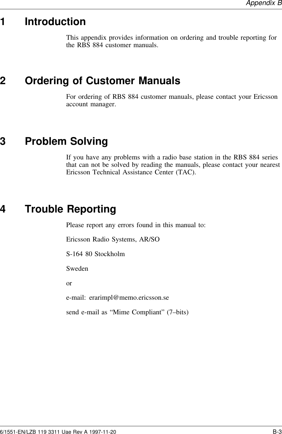 Appendix B1 IntroductionThis appendix provides information on ordering and trouble reporting forthe RBS 884 customer manuals.2 Ordering of Customer ManualsFor ordering of RBS 884 customer manuals, please contact your Ericssonaccount manager.3 Problem SolvingIf you have any problems with a radio base station in the RBS 884 seriesthat can not be solved by reading the manuals, please contact your nearestEricsson Technical Assistance Center (TAC).4 Trouble ReportingPlease report any errors found in this manual to:Ericsson Radio Systems, AR/SOS-164 80 StockholmSwedenore-mail: erarimpl@memo.ericsson.sesend e-mail as “Mime Compliant” (7–bits)6/1551-EN/LZB 119 3311 Uae Rev A 1997-11-20 B-3