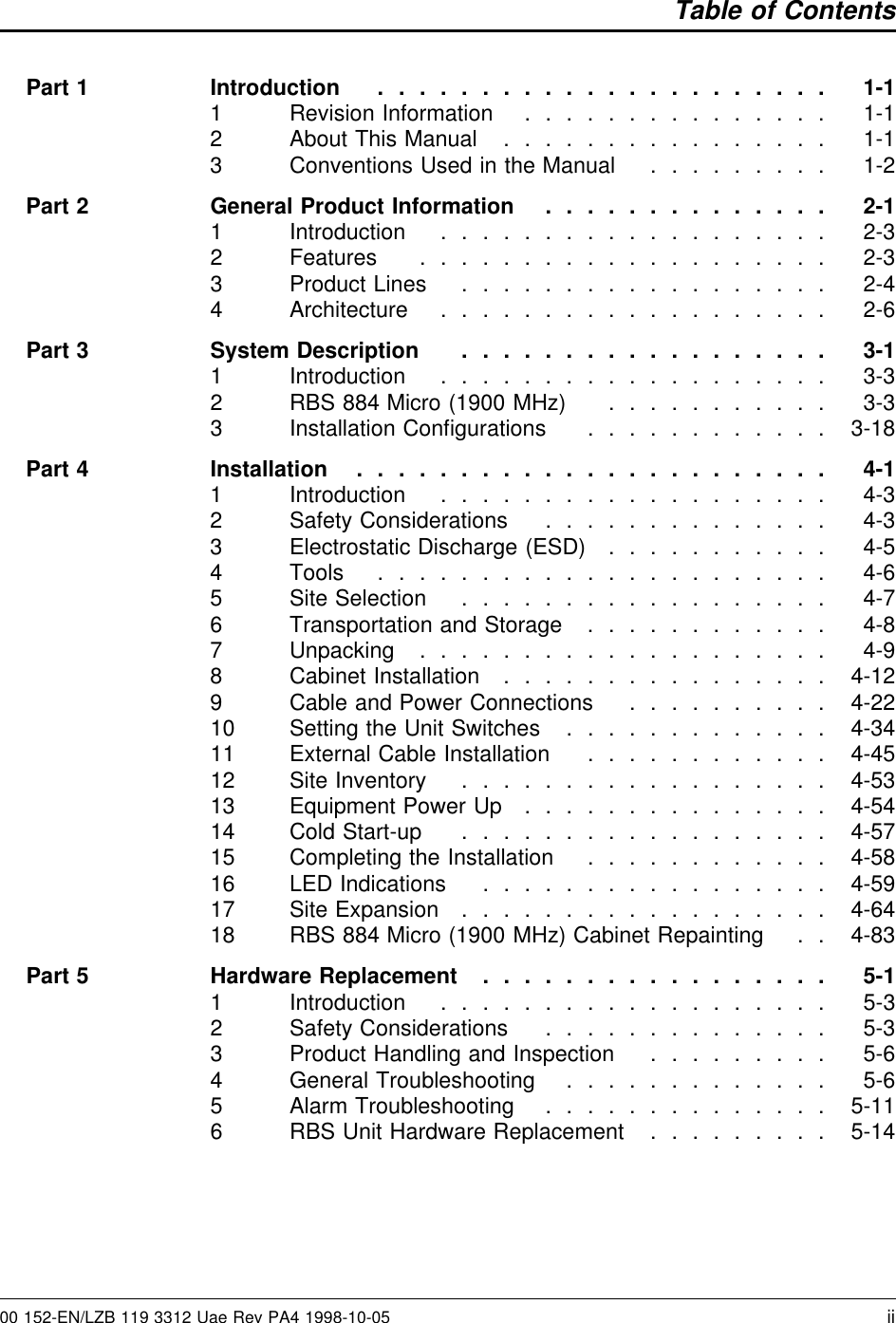 Table of ContentsPart 1 Introduction . ..................... 1-11 Revision Information . . . ............ 1-12 About This Manual ................ 1-13 Conventions Used in the Manual . ........ 1-2Part 2 General Product Information . . ............ 2-11 Introduction . . ................. 2-32 Features . . . ................. 2-33 Product Lines . ................. 2-44 Architecture . . ................. 2-6Part 3 System Description . ................. 3-11 Introduction . . ................. 3-32 RBS 884 Micro (1900 MHz) . . . ........ 3-33 Installation Conﬁgurations ............ 3-18Part 4 Installation . . ..................... 4-11 Introduction . . ................. 4-32 Safety Considerations . . ............ 4-33 Electrostatic Discharge (ESD) . . . ........ 4-54 Tools . ..................... 4-65 Site Selection . ................. 4-76 Transportation and Storage ............ 4-87 Unpacking . . . ................. 4-98 Cabinet Installation ................ 4-129 Cable and Power Connections . . ........ 4-2210 Setting the Unit Switches . ............ 4-3411 External Cable Installation ............ 4-4512 Site Inventory . ................. 4-5313 Equipment Power Up . . . ............ 4-5414 Cold Start-up . ................. 4-5715 Completing the Installation ............ 4-5816 LED Indications ................. 4-5917 Site Expansion . ................. 4-6418 RBS 884 Micro (1900 MHz) Cabinet Repainting . . 4-83Part 5 Hardware Replacement ................. 5-11 Introduction . . ................. 5-32 Safety Considerations . . ............ 5-33 Product Handling and Inspection . ........ 5-64 General Troubleshooting . ............ 5-65 Alarm Troubleshooting . . ............ 5-116 RBS Unit Hardware Replacement . ........ 5-1400 152-EN/LZB 119 3312 Uae Rev PA4 1998-10-05 ii