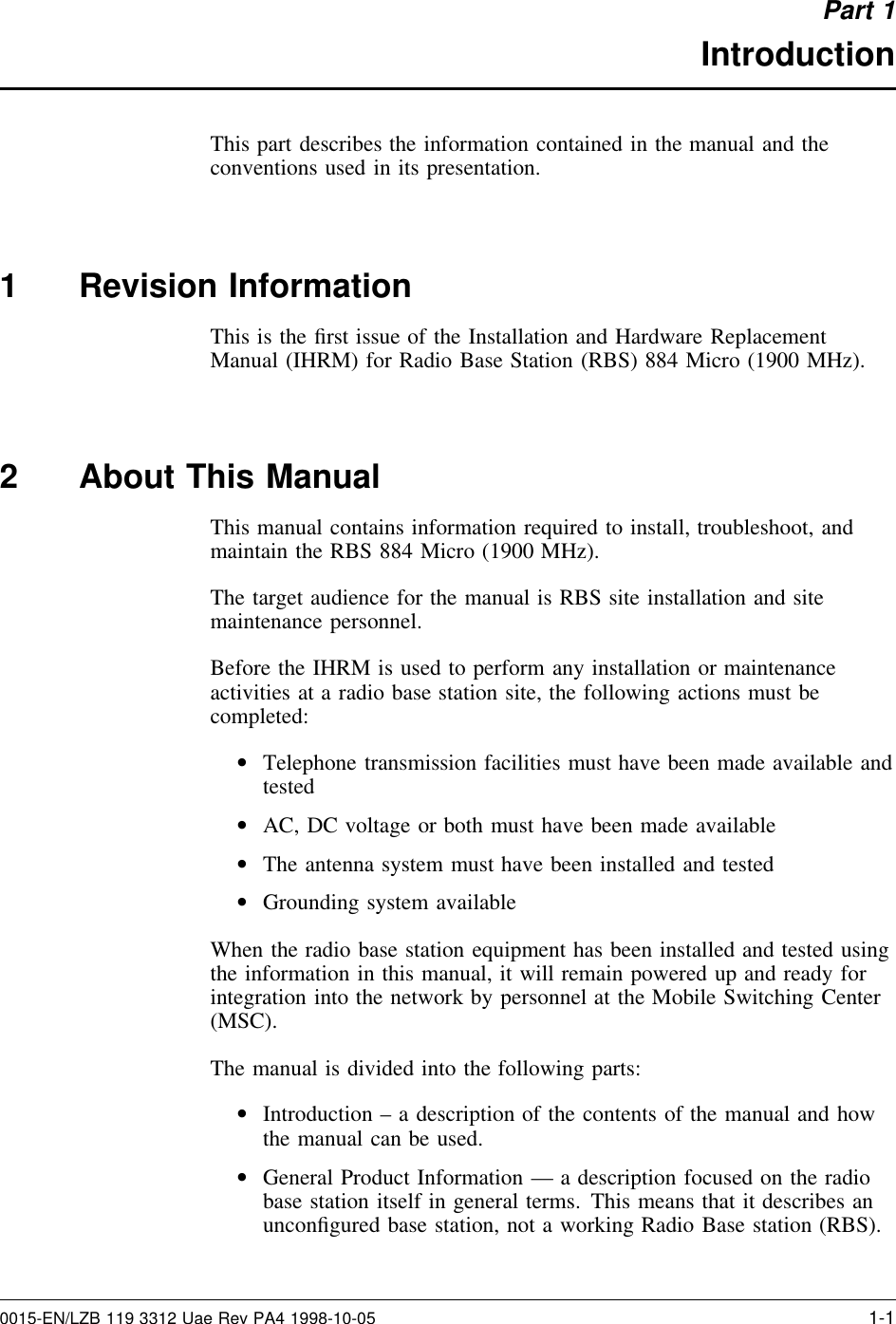 Part 1IntroductionThis part describes the information contained in the manual and theconventions used in its presentation.1 Revision InformationThis is the ﬁrst issue of the Installation and Hardware ReplacementManual (IHRM) for Radio Base Station (RBS) 884 Micro (1900 MHz).2 About This ManualThis manual contains information required to install, troubleshoot, andmaintain the RBS 884 Micro (1900 MHz).The target audience for the manual is RBS site installation and sitemaintenance personnel.Before the IHRM is used to perform any installation or maintenanceactivities at a radio base station site, the following actions must becompleted:•Telephone transmission facilities must have been made available andtested•AC, DC voltage or both must have been made available•The antenna system must have been installed and tested•Grounding system availableWhen the radio base station equipment has been installed and tested usingthe information in this manual, it will remain powered up and ready forintegration into the network by personnel at the Mobile Switching Center(MSC).The manual is divided into the following parts:•Introduction – a description of the contents of the manual and howthe manual can be used.•General Product Information — a description focused on the radiobase station itself in general terms. This means that it describes anunconﬁgured base station, not a working Radio Base station (RBS).0015-EN/LZB 119 3312 Uae Rev PA4 1998-10-05 1-1