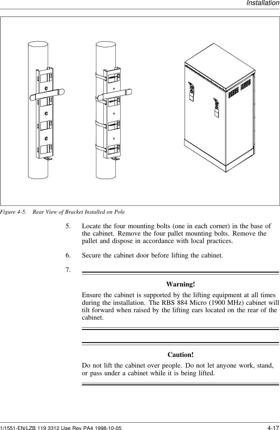 InstallationFigure 4-5. Rear View of Bracket Installed on Pole5. Locate the four mounting bolts (one in each corner) in the base ofthe cabinet. Remove the four pallet mounting bolts. Remove thepallet and dispose in accordance with local practices.6. Secure the cabinet door before lifting the cabinet.7.Warning!Ensure the cabinet is supported by the lifting equipment at all timesduring the installation. The RBS 884 Micro (1900 MHz) cabinet willtilt forward when raised by the lifting ears located on the rear of thecabinet.Caution!Do not lift the cabinet over people. Do not let anyone work, stand,or pass under a cabinet while it is being lifted.1/1551-EN/LZB 119 3312 Uae Rev PA4 1998-10-05 4-17