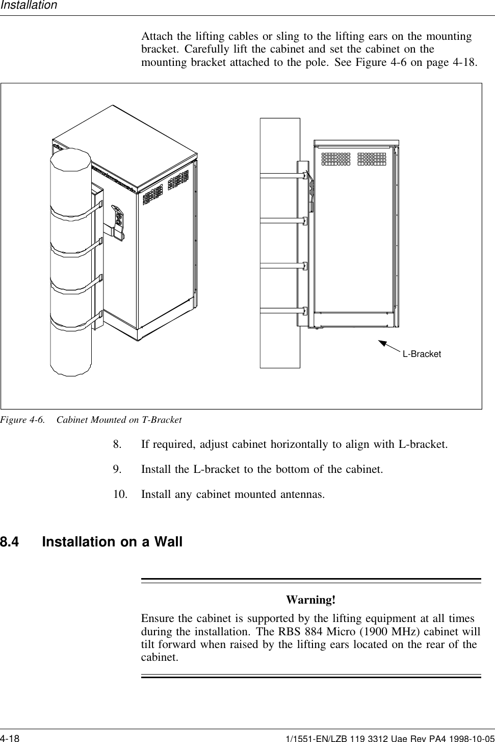 InstallationAttach the lifting cables or sling to the lifting ears on the mountingbracket. Carefully lift the cabinet and set the cabinet on themounting bracket attached to the pole. See Figure 4-6 on page 4-18.L-BracketFigure 4-6. Cabinet Mounted on T-Bracket8. If required, adjust cabinet horizontally to align with L-bracket.9. Install the L-bracket to the bottom of the cabinet.10. Install any cabinet mounted antennas.8.4 Installation on a WallWarning!Ensure the cabinet is supported by the lifting equipment at all timesduring the installation. The RBS 884 Micro (1900 MHz) cabinet willtilt forward when raised by the lifting ears located on the rear of thecabinet.4-18 1/1551-EN/LZB 119 3312 Uae Rev PA4 1998-10-05
