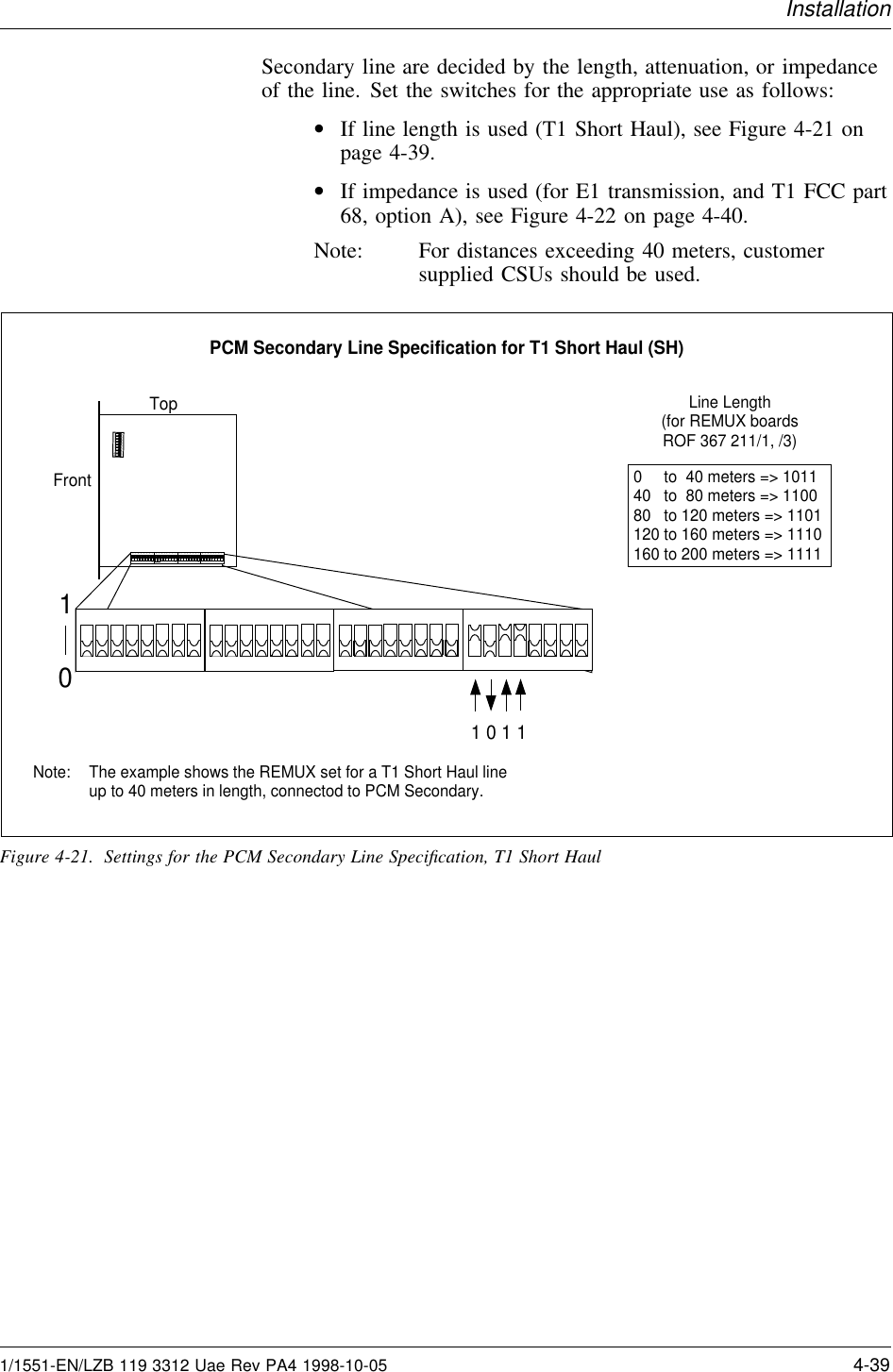 InstallationSecondary line are decided by the length, attenuation, or impedanceof the line. Set the switches for the appropriate use as follows:•If line length is used (T1 Short Haul), see Figure 4-21 onpage 4-39.•If impedance is used (for E1 transmission, and T1 FCC part68, option A), see Figure 4-22 on page 4-40.Note: For distances exceeding 40 meters, customersupplied CSUs should be used.101 0 1 1Top12345678ON12345678ON12345678ON12345678ON12345678ONFrontPCM Secondary Line Specification for T1 Short Haul (SH)The example shows the REMUX set for a T1 Short Haul lineup to 40 meters in length, connectod to PCM Secondary.Note:0     to  40 meters =&gt; 101140   to  80 meters =&gt; 110080   to 120 meters =&gt; 1101120 to 160 meters =&gt; 1110160 to 200 meters =&gt; 1111Line Length(for REMUX boardsROF 367 211/1, /3)Figure 4-21. Settings for the PCM Secondary Line Speciﬁcation, T1 Short Haul1/1551-EN/LZB 119 3312 Uae Rev PA4 1998-10-05 4-39