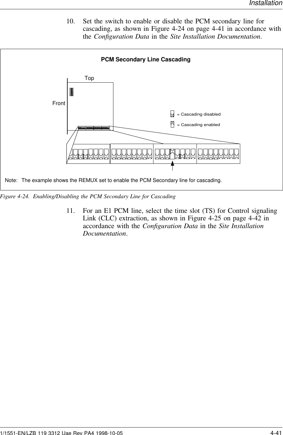 Installation10. Set the switch to enable or disable the PCM secondary line forcascading, as shown in Figure 4-24 on page 4-41 in accordance withthe Conﬁguration Data in the Site Installation Documentation.= Cascading enabled= Cascading disabledTop12345678ONFrontPCM Secondary Line CascadingNote: The example shows the REMUX set to enable the PCM Secondary line for cascading.Figure 4-24. Enabling/Disabling the PCM Secondary Line for Cascading11. For an E1 PCM line, select the time slot (TS) for Control signalingLink (CLC) extraction, as shown in Figure 4-25 on page 4-42 inaccordance with the Conﬁguration Data in the Site InstallationDocumentation.1/1551-EN/LZB 119 3312 Uae Rev PA4 1998-10-05 4-41