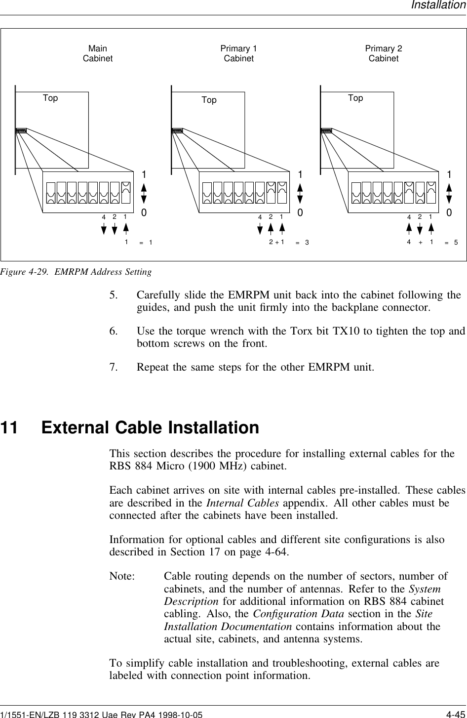 InstallationMainCabinet Primary 1Cabinet Primary 2CabinetTop1012441+=   5Top101241=   1Top101241+=   32Figure 4-29. EMRPM Address Setting5. Carefully slide the EMRPM unit back into the cabinet following theguides, and push the unit ﬁrmly into the backplane connector.6. Use the torque wrench with the Torx bit TX10 to tighten the top andbottom screws on the front.7. Repeat the same steps for the other EMRPM unit.11 External Cable InstallationThis section describes the procedure for installing external cables for theRBS 884 Micro (1900 MHz) cabinet.Each cabinet arrives on site with internal cables pre-installed. These cablesare described in the Internal Cables appendix. All other cables must beconnected after the cabinets have been installed.Information for optional cables and different site conﬁgurations is alsodescribed in Section 17 on page 4-64.Note: Cable routing depends on the number of sectors, number ofcabinets, and the number of antennas. Refer to the SystemDescription for additional information on RBS 884 cabinetcabling. Also, the Conﬁguration Data section in the SiteInstallation Documentation contains information about theactual site, cabinets, and antenna systems.To simplify cable installation and troubleshooting, external cables arelabeled with connection point information.1/1551-EN/LZB 119 3312 Uae Rev PA4 1998-10-05 4-45