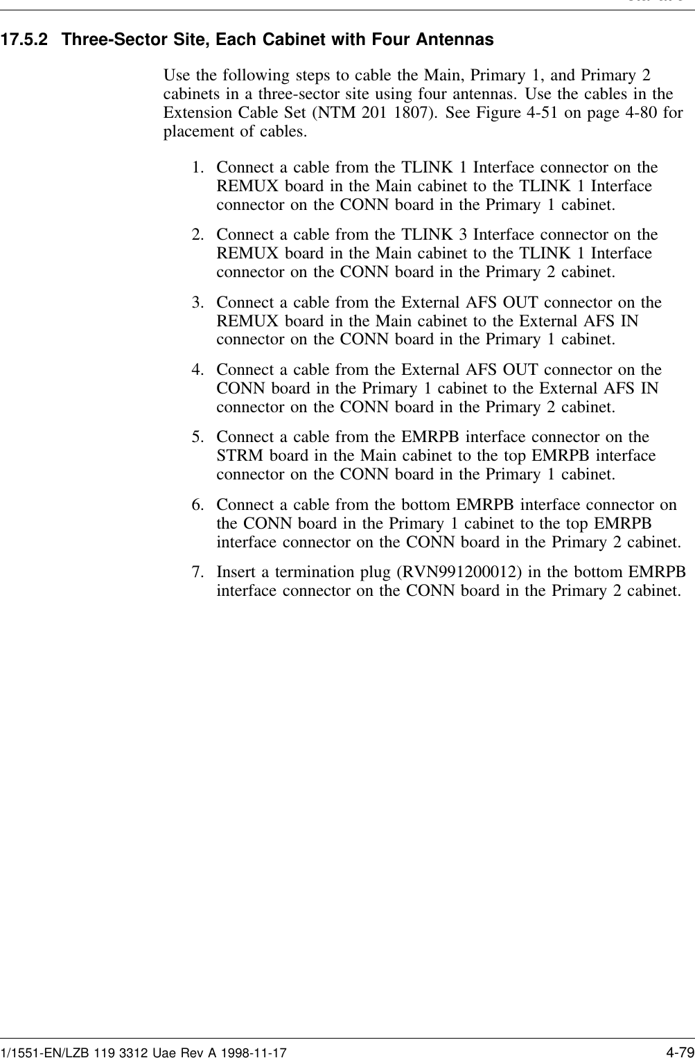 Installation17.5.2 Three-Sector Site, Each Cabinet with Four AntennasUse the following steps to cable the Main, Primary 1, and Primary 2cabinets in a three-sector site using four antennas. Use the cables in theExtension Cable Set (NTM 201 1807). See Figure 4-51 on page 4-80 forplacement of cables.1. Connect a cable from the TLINK 1 Interface connector on theREMUX board in the Main cabinet to the TLINK 1 Interfaceconnector on the CONN board in the Primary 1 cabinet.2. Connect a cable from the TLINK 3 Interface connector on theREMUX board in the Main cabinet to the TLINK 1 Interfaceconnector on the CONN board in the Primary 2 cabinet.3. Connect a cable from the External AFS OUT connector on theREMUX board in the Main cabinet to the External AFS INconnector on the CONN board in the Primary 1 cabinet.4. Connect a cable from the External AFS OUT connector on theCONN board in the Primary 1 cabinet to the External AFS INconnector on the CONN board in the Primary 2 cabinet.5. Connect a cable from the EMRPB interface connector on theSTRM board in the Main cabinet to the top EMRPB interfaceconnector on the CONN board in the Primary 1 cabinet.6. Connect a cable from the bottom EMRPB interface connector onthe CONN board in the Primary 1 cabinet to the top EMRPBinterface connector on the CONN board in the Primary 2 cabinet.7. Insert a termination plug (RVN991200012) in the bottom EMRPBinterface connector on the CONN board in the Primary 2 cabinet.1/1551-EN/LZB 119 3312 Uae Rev A 1998-11-17 4-79
