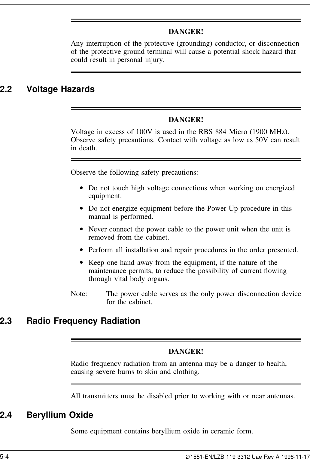 Hardware Re lacementDANGER!Any interruption of the protective (grounding) conductor, or disconnectionof the protective ground terminal will cause a potential shock hazard thatcould result in personal injury.2.2 Voltage HazardsDANGER!Voltage in excess of 100V is used in the RBS 884 Micro (1900 MHz).Observe safety precautions. Contact with voltage as low as 50V can resultin death.Observe the following safety precautions:•Do not touch high voltage connections when working on energizedequipment.•Do not energize equipment before the Power Up procedure in thismanual is performed.•Never connect the power cable to the power unit when the unit isremoved from the cabinet.•Perform all installation and repair procedures in the order presented.•Keep one hand away from the equipment, if the nature of themaintenance permits, to reduce the possibility of current ﬂowingthrough vital body organs.Note: The power cable serves as the only power disconnection devicefor the cabinet.2.3 Radio Frequency RadiationDANGER!Radio frequency radiation from an antenna may be a danger to health,causing severe burns to skin and clothing.All transmitters must be disabled prior to working with or near antennas.2.4 Beryllium OxideSome equipment contains beryllium oxide in ceramic form.5-4 2/1551-EN/LZB 119 3312 Uae Rev A 1998-11-17