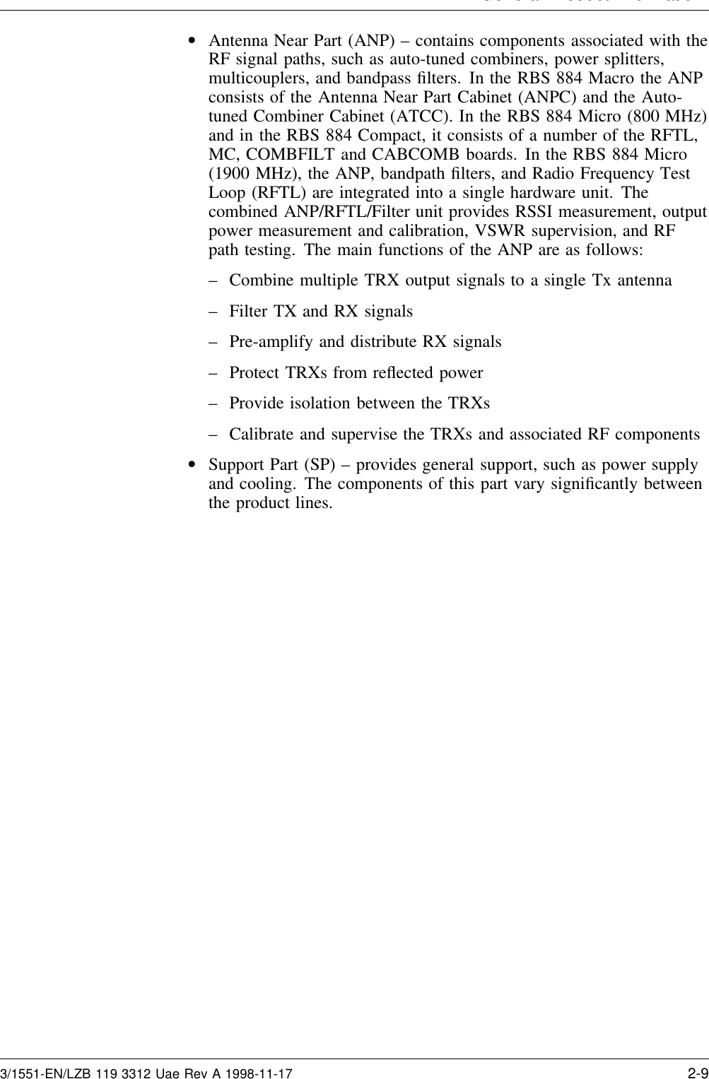 General Product Information•Antenna Near Part (ANP) – contains components associated with theRF signal paths, such as auto-tuned combiners, power splitters,multicouplers, and bandpass ﬁlters. In the RBS 884 Macro the ANPconsists of the Antenna Near Part Cabinet (ANPC) and the Auto-tuned Combiner Cabinet (ATCC). In the RBS 884 Micro (800 MHz)and in the RBS 884 Compact, it consists of a number of the RFTL,MC, COMBFILT and CABCOMB boards. In the RBS 884 Micro(1900 MHz), the ANP, bandpath ﬁlters, and Radio Frequency TestLoop (RFTL) are integrated into a single hardware unit. Thecombined ANP/RFTL/Filter unit provides RSSI measurement, outputpower measurement and calibration, VSWR supervision, and RFpath testing. The main functions of the ANP are as follows:– Combine multiple TRX output signals to a single Tx antenna– Filter TX and RX signals– Pre-amplify and distribute RX signals– Protect TRXs from reﬂected power– Provide isolation between the TRXs– Calibrate and supervise the TRXs and associated RF components•Support Part (SP) – provides general support, such as power supplyand cooling. The components of this part vary signiﬁcantly betweenthe product lines.3/1551-EN/LZB 119 3312 Uae Rev A 1998-11-17 2-9