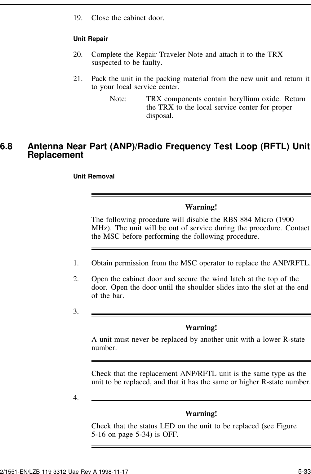 Hardware Re lacement19. Close the cabinet door.Unit Repair20. Complete the Repair Traveler Note and attach it to the TRXsuspected to be faulty.21. Pack the unit in the packing material from the new unit and return itto your local service center.Note: TRX components contain beryllium oxide. Returnthe TRX to the local service center for properdisposal.6.8 Antenna Near Part (ANP)/Radio Frequency Test Loop (RFTL) UnitReplacementUnit RemovalWarning!The following procedure will disable the RBS 884 Micro (1900MHz). The unit will be out of service during the procedure. Contactthe MSC before performing the following procedure.1. Obtain permission from the MSC operator to replace the ANP/RFTL.2. Open the cabinet door and secure the wind latch at the top of thedoor. Open the door until the shoulder slides into the slot at the endof the bar.3.Warning!A unit must never be replaced by another unit with a lower R-statenumber.Check that the replacement ANP/RFTL unit is the same type as theunit to be replaced, and that it has the same or higher R-state number.4.Warning!Check that the status LED on the unit to be replaced (see Figure5-16 on page 5-34) is OFF.2/1551-EN/LZB 119 3312 Uae Rev A 1998-11-17 5-33