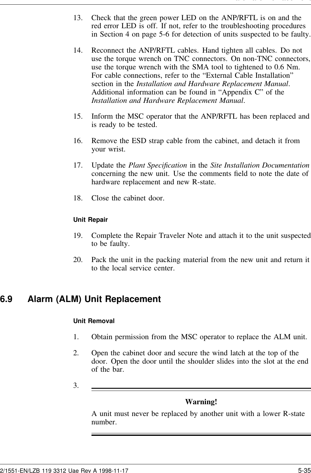 Hardware Re lacement13. Check that the green power LED on the ANP/RFTL is on and thered error LED is off. If not, refer to the troubleshooting proceduresin Section 4 on page 5-6 for detection of units suspected to be faulty.14. Reconnect the ANP/RFTL cables. Hand tighten all cables. Do notuse the torque wrench on TNC connectors. On non-TNC connectors,use the torque wrench with the SMA tool to tightened to 0.6 Nm.For cable connections, refer to the “External Cable Installation”section in the Installation and Hardware Replacement Manual.Additional information can be found in “Appendix C” of theInstallation and Hardware Replacement Manual.15. Inform the MSC operator that the ANP/RFTL has been replaced andis ready to be tested.16. Remove the ESD strap cable from the cabinet, and detach it fromyour wrist.17. Update the Plant Speciﬁcation in the Site Installation Documentationconcerning the new unit. Use the comments ﬁeld to note the date ofhardware replacement and new R-state.18. Close the cabinet door.Unit Repair19. Complete the Repair Traveler Note and attach it to the unit suspectedto be faulty.20. Pack the unit in the packing material from the new unit and return itto the local service center.6.9 Alarm (ALM) Unit ReplacementUnit Removal1. Obtain permission from the MSC operator to replace the ALM unit.2. Open the cabinet door and secure the wind latch at the top of thedoor. Open the door until the shoulder slides into the slot at the endof the bar.3.Warning!A unit must never be replaced by another unit with a lower R-statenumber.2/1551-EN/LZB 119 3312 Uae Rev A 1998-11-17 5-35