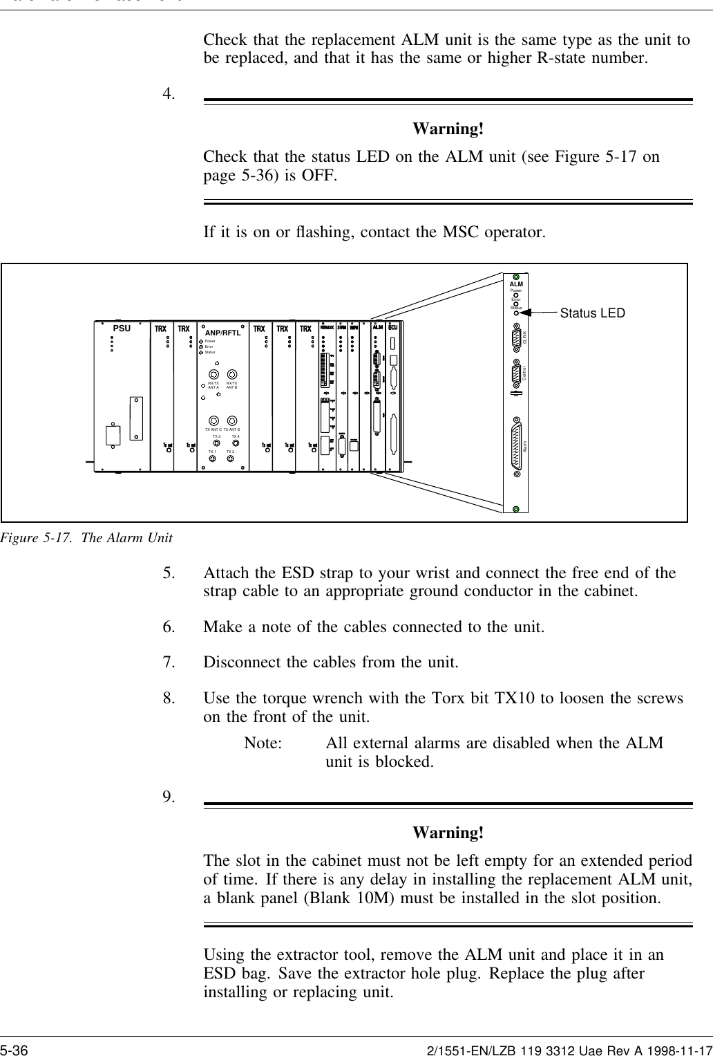 Hardware Re lacementCheck that the replacement ALM unit is the same type as the unit tobe replaced, and that it has the same or higher R-state number.4.Warning!Check that the status LED on the ALM unit (see Figure 5-17 onpage 5-36) is OFF.If it is on or ﬂashing, contact the MSC operator.Status LEDALMPowerErrorStatusCLINKControlAlarmTX 2TX 1TX 4TX 3RX/TXANT A RX/TXANT BTX ANT C TX ANT DPowerErrorStatusANP/RFTLPSUFigure 5-17. The Alarm Unit5. Attach the ESD strap to your wrist and connect the free end of thestrap cable to an appropriate ground conductor in the cabinet.6. Make a note of the cables connected to the unit.7. Disconnect the cables from the unit.8. Use the torque wrench with the Torx bit TX10 to loosen the screwson the front of the unit.Note: All external alarms are disabled when the ALMunit is blocked.9.Warning!The slot in the cabinet must not be left empty for an extended periodof time. If there is any delay in installing the replacement ALM unit,a blank panel (Blank 10M) must be installed in the slot position.Using the extractor tool, remove the ALM unit and place it in anESD bag. Save the extractor hole plug. Replace the plug afterinstalling or replacing unit.5-36 2/1551-EN/LZB 119 3312 Uae Rev A 1998-11-17