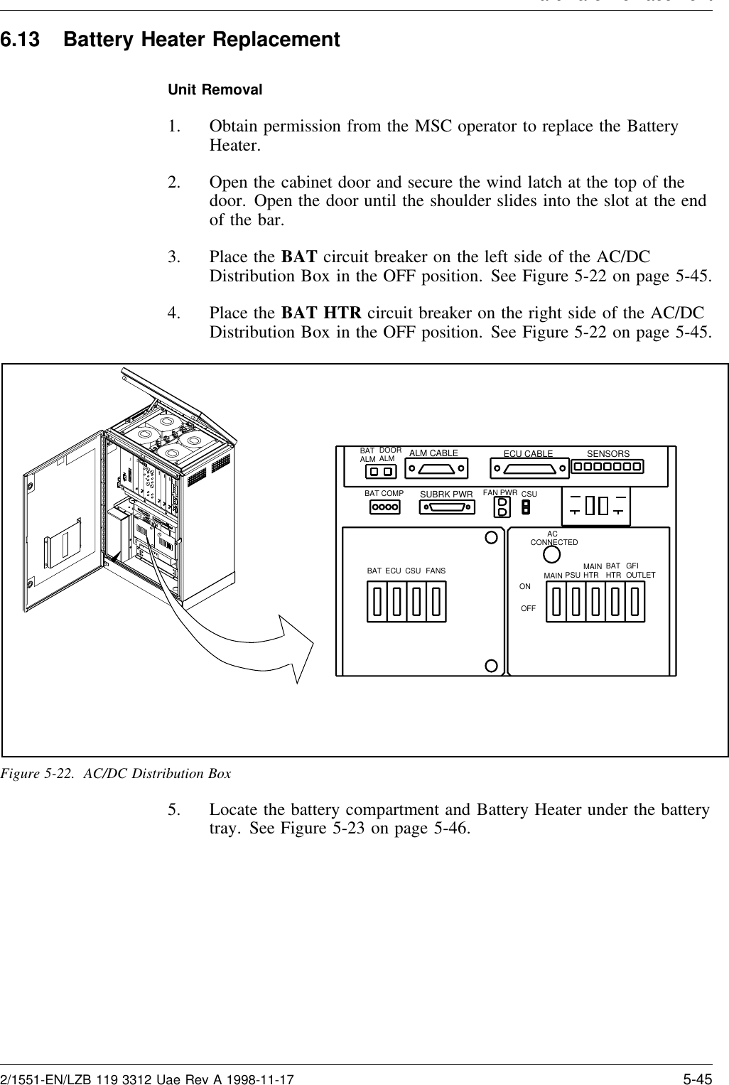 Hardware Re lacement6.13 Battery Heater ReplacementUnit Removal1. Obtain permission from the MSC operator to replace the BatteryHeater.2. Open the cabinet door and secure the wind latch at the top of thedoor. Open the door until the shoulder slides into the slot at the endof the bar.3. Place the BAT circuit breaker on the left side of the AC/DCDistribution Box in the OFF position. See Figure 5-22 on page 5-45.4. Place the BAT HTR circuit breaker on the right side of the AC/DCDistribution Box in the OFF position. See Figure 5-22 on page 5-45.ALM CABLE ECU CABLESUBRK PWR FAN PWR CSUSENSORS        ACCONNECTEDMAIN PSU MAINHTR BATHTR GFIOUTLETBAT ECU CSU FANSBAT COMPBATALM DOOR ALMONOFFFigure 5-22. AC/DC Distribution Box5. Locate the battery compartment and Battery Heater under the batterytray. See Figure 5-23 on page 5-46.2/1551-EN/LZB 119 3312 Uae Rev A 1998-11-17 5-45