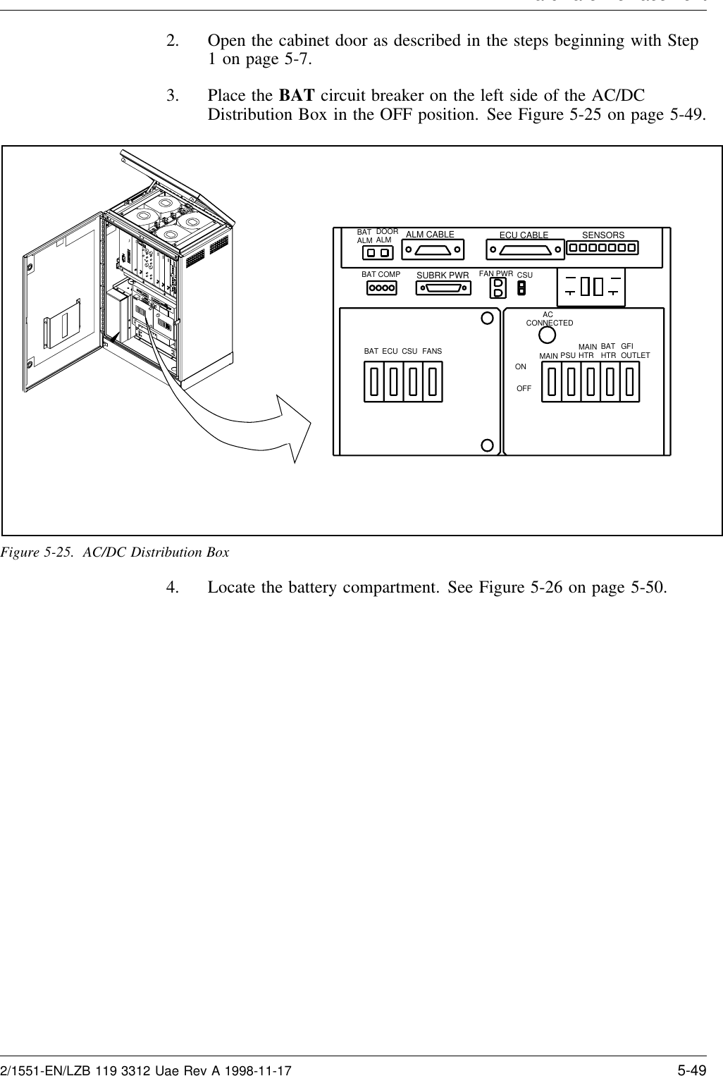 Hardware Re lacement2. Open the cabinet door as described in the steps beginning with Step1 on page 5-7.3. Place the BAT circuit breaker on the left side of the AC/DCDistribution Box in the OFF position. See Figure 5-25 on page 5-49.ALM CABLE ECU CABLESUBRK PWR FAN PWR CSUSENSORS        ACCONNECTEDMAIN PSU MAINHTR BATHTR GFIOUTLETBAT ECU CSU FANSBAT COMPBATALM DOOR ALMONOFFFigure 5-25. AC/DC Distribution Box4. Locate the battery compartment. See Figure 5-26 on page 5-50.2/1551-EN/LZB 119 3312 Uae Rev A 1998-11-17 5-49