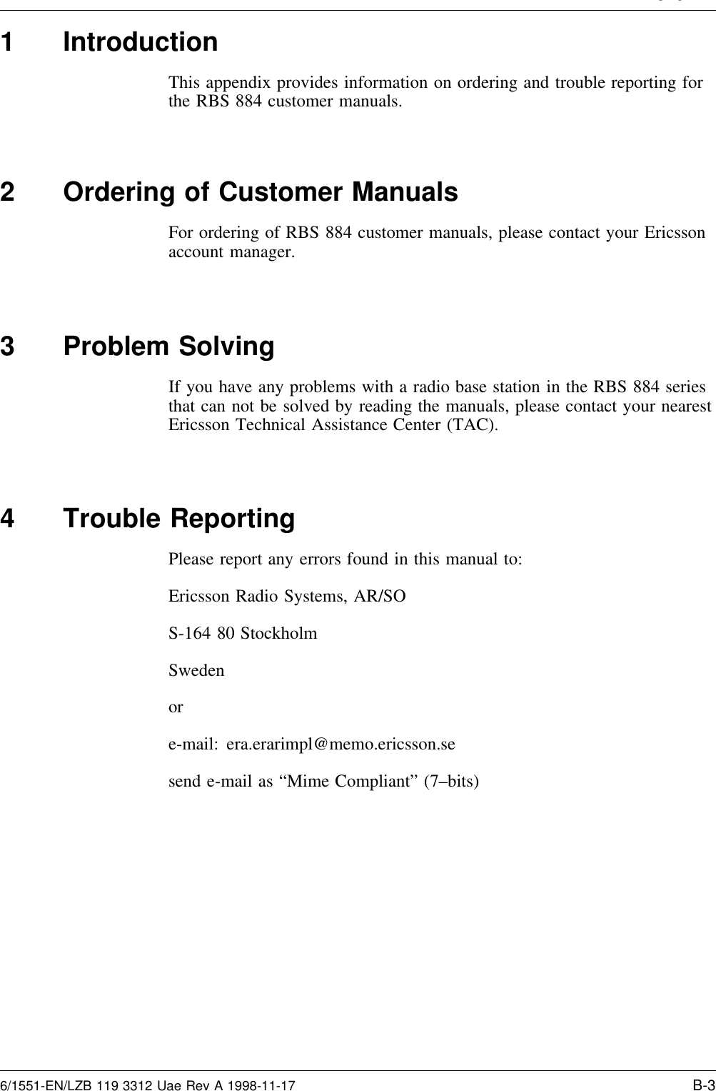A endix B1 IntroductionThis appendix provides information on ordering and trouble reporting forthe RBS 884 customer manuals.2 Ordering of Customer ManualsFor ordering of RBS 884 customer manuals, please contact your Ericssonaccount manager.3 Problem SolvingIf you have any problems with a radio base station in the RBS 884 seriesthat can not be solved by reading the manuals, please contact your nearestEricsson Technical Assistance Center (TAC).4 Trouble ReportingPlease report any errors found in this manual to:Ericsson Radio Systems, AR/SOS-164 80 StockholmSwedenore-mail: era.erarimpl@memo.ericsson.sesend e-mail as “Mime Compliant” (7–bits)6/1551-EN/LZB 119 3312 Uae Rev A 1998-11-17 B-3