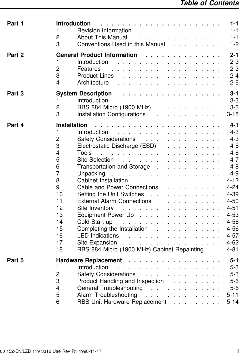 Table of ContentsPart 1 Introduction ...................... 1-11 Revision Information ............... 1-12 About This Manual ................ 1-13 Conventions Used in this Manual ......... 1-2Part 2 General Product Information .............. 2-11 Introduction ................... 2-32 Features .................... 2-33 Product Lines .................. 2-44 Architecture ................... 2-6Part 3 System Description .................. 3-11 Introduction ................... 3-32 RBS 884 Micro (1900 MHz) ........... 3-33 Installation Conﬁgurations ............ 3-18Part 4 Installation ....................... 4-11 Introduction ................... 4-32 Safety Considerations .............. 4-33 Electrostatic Discharge (ESD) ........... 4-54 Tools ...................... 4-65 Site Selection .................. 4-76 Transportation and Storage ............ 4-87 Unpacking .................... 4-98 Cabinet Installation ................ 4-129 Cable and Power Connections .......... 4-2410 Setting the Unit Switches ............. 4-3911 External Alarm Connections ........... 4-5012 Site Inventory .................. 4-5113 Equipment Power Up ............... 4-5314 Cold Start-up .................. 4-5615 Completing the Installation ............ 4-5616 LED Indications ................. 4-5717 Site Expansion .................. 4-6218 RBS 884 Micro (1900 MHz) Cabinet Repainting . . 4-81Part 5 Hardware Replacement ................. 5-11 Introduction ................... 5-32 Safety Considerations .............. 5-33 Product Handling and Inspection ......... 5-64 General Troubleshooting ............. 5-65 Alarm Troubleshooting .............. 5-116 RBS Unit Hardware Replacement ......... 5-1400 152-EN/LZB 119 3312 Uae Rev R1 1998-11-17 ii