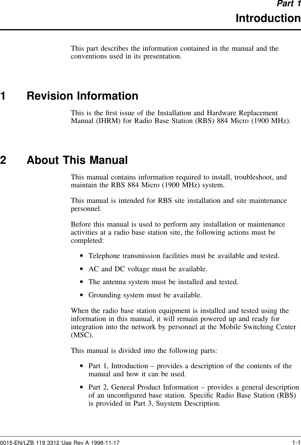 Part 1IntroductionThis part describes the information contained in the manual and theconventions used in its presentation.1 Revision InformationThis is the ﬁrst issue of the Installation and Hardware ReplacementManual (IHRM) for Radio Base Station (RBS) 884 Micro (1900 MHz).2 About This ManualThis manual contains information required to install, troubleshoot, andmaintain the RBS 884 Micro (1900 MHz) system.This manual is intended for RBS site installation and site maintenancepersonnel.Before this manual is used to perform any installation or maintenanceactivities at a radio base station site, the following actions must becompleted:•Telephone transmission facilities must be available and tested.•AC and DC voltage must be available.•The antenna system must be installed and tested.•Grounding system must be available.When the radio base station equipment is installed and tested using theinformation in this manual, it will remain powered up and ready forintegration into the network by personnel at the Mobile Switching Center(MSC).This manual is divided into the following parts:•Part 1, Introduction – provides a description of the contents of themanual and how it can be used.•Part 2, General Product Information – provides a general descriptionof an unconﬁgured base station. Speciﬁc Radio Base Station (RBS)is provided in Part 3, Suystem Description.0015-EN/LZB 119 3312 Uae Rev A 1998-11-17 1-1