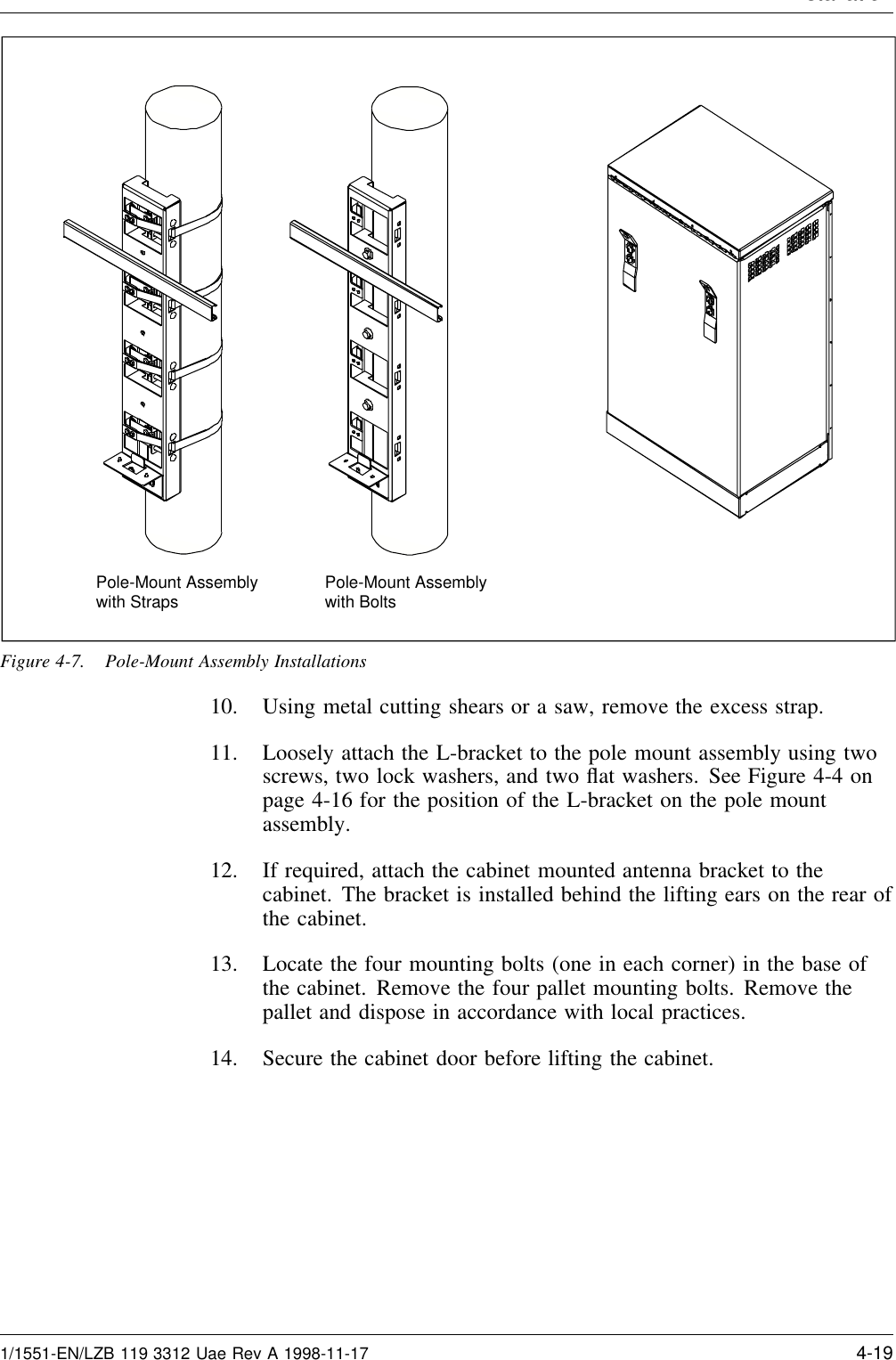InstallationPole-Mount Assemblywith Straps Pole-Mount Assemblywith BoltsFigure 4-7. Pole-Mount Assembly Installations10. Using metal cutting shears or a saw, remove the excess strap.11. Loosely attach the L-bracket to the pole mount assembly using twoscrews, two lock washers, and two ﬂat washers. See Figure 4-4 onpage 4-16 for the position of the L-bracket on the pole mountassembly.12. If required, attach the cabinet mounted antenna bracket to thecabinet. The bracket is installed behind the lifting ears on the rear ofthe cabinet.13. Locate the four mounting bolts (one in each corner) in the base ofthe cabinet. Remove the four pallet mounting bolts. Remove thepallet and dispose in accordance with local practices.14. Secure the cabinet door before lifting the cabinet.1/1551-EN/LZB 119 3312 Uae Rev A 1998-11-17 4-19