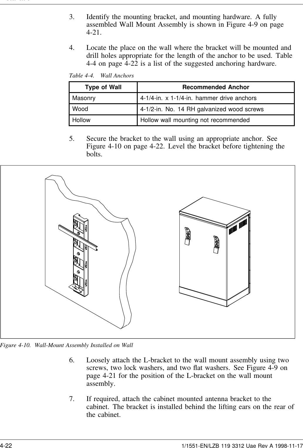 Installation3. Identify the mounting bracket, and mounting hardware. A fullyassembled Wall Mount Assembly is shown in Figure 4-9 on page4-21.4. Locate the place on the wall where the bracket will be mounted anddrill holes appropriate for the length of the anchor to be used. Table4-4 on page 4-22 is a list of the suggested anchoring hardware.Table 4-4. Wall AnchorsType of Wall Recommended AnchorMasonry 4-1/4-in. x 1-1/4-in. hammer drive anchorsWood 4-1/2-in. No. 14 RH galvanized wood screwsHollow Hollow wall mounting not recommended5. Secure the bracket to the wall using an appropriate anchor. SeeFigure 4-10 on page 4-22. Level the bracket before tightening thebolts.Figure 4-10. Wall-Mount Assembly Installed on Wall6. Loosely attach the L-bracket to the wall mount assembly using twoscrews, two lock washers, and two ﬂat washers. See Figure 4-9 onpage 4-21 for the position of the L-bracket on the wall mountassembly.7. If required, attach the cabinet mounted antenna bracket to thecabinet. The bracket is installed behind the lifting ears on the rear ofthe cabinet.4-22 1/1551-EN/LZB 119 3312 Uae Rev A 1998-11-17