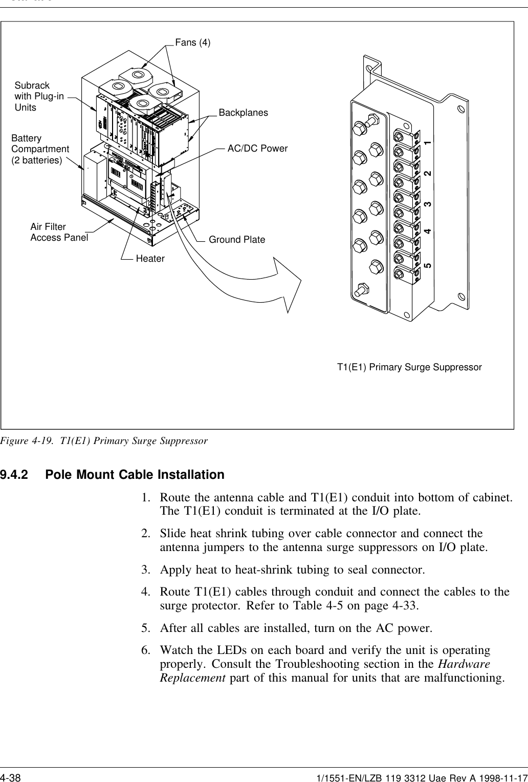 Installation T1(E1) Primary Surge Suppressor12345BatteryCompartment(2 batteries)Fans (4)BackplanesAC/DC PowerSubrackwith Plug-inUnitsAir FilterAccess PanelHeaterGround PlateFigure 4-19. T1(E1) Primary Surge Suppressor9.4.2 Pole Mount Cable Installation1. Route the antenna cable and T1(E1) conduit into bottom of cabinet.The T1(E1) conduit is terminated at the I/O plate.2. Slide heat shrink tubing over cable connector and connect theantenna jumpers to the antenna surge suppressors on I/O plate.3. Apply heat to heat-shrink tubing to seal connector.4. Route T1(E1) cables through conduit and connect the cables to thesurge protector. Refer to Table 4-5 on page 4-33.5. After all cables are installed, turn on the AC power.6. Watch the LEDs on each board and verify the unit is operatingproperly. Consult the Troubleshooting section in the HardwareReplacement part of this manual for units that are malfunctioning.4-38 1/1551-EN/LZB 119 3312 Uae Rev A 1998-11-17