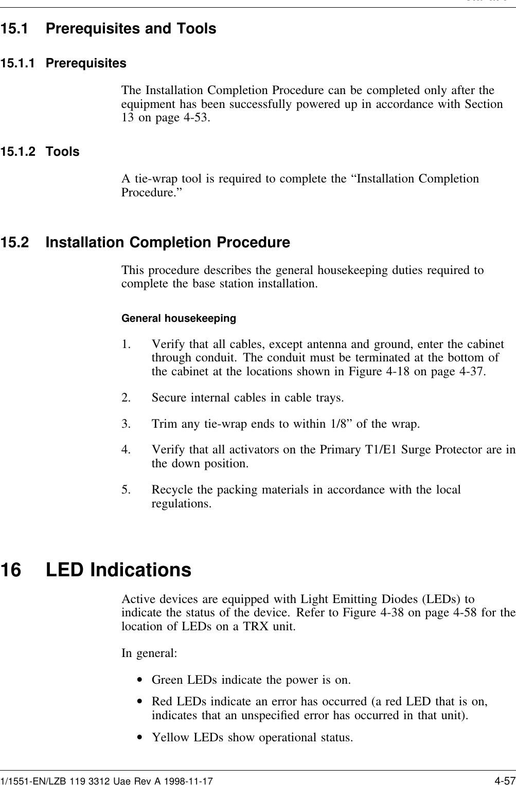 Installation15.1 Prerequisites and Tools15.1.1 PrerequisitesThe Installation Completion Procedure can be completed only after theequipment has been successfully powered up in accordance with Section13 on page 4-53.15.1.2 ToolsA tie-wrap tool is required to complete the “Installation CompletionProcedure.”15.2 Installation Completion ProcedureThis procedure describes the general housekeeping duties required tocomplete the base station installation.General housekeeping1. Verify that all cables, except antenna and ground, enter the cabinetthrough conduit. The conduit must be terminated at the bottom ofthe cabinet at the locations shown in Figure 4-18 on page 4-37.2. Secure internal cables in cable trays.3. Trim any tie-wrap ends to within 1/8” of the wrap.4. Verify that all activators on the Primary T1/E1 Surge Protector are inthe down position.5. Recycle the packing materials in accordance with the localregulations.16 LED IndicationsActive devices are equipped with Light Emitting Diodes (LEDs) toindicate the status of the device. Refer to Figure 4-38 on page 4-58 for thelocation of LEDs on a TRX unit.In general:•Green LEDs indicate the power is on.•Red LEDs indicate an error has occurred (a red LED that is on,indicates that an unspeciﬁed error has occurred in that unit).•Yellow LEDs show operational status.1/1551-EN/LZB 119 3312 Uae Rev A 1998-11-17 4-57