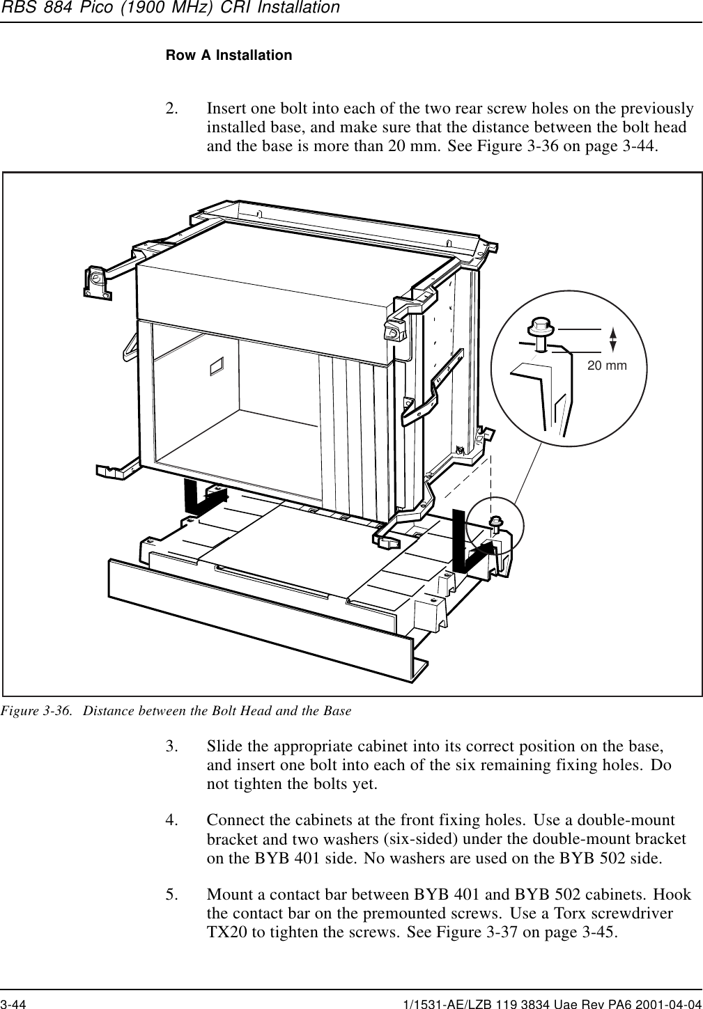 RBS 884 Pico (1900 MHz) CRI InstallationRow A Installation2. Insert one bolt into each of the two rear screw holes on the previouslyinstalled base, and make sure that the distance between the bolt headand the base is more than 20 mm. See Figure 3-36 on page 3-44.20 mmFigure 3-36. Distance between the Bolt Head and the Base3. Slide the appropriate cabinet into its correct position on the base,and insert one bolt into each of the six remaining fixing holes. Donot tighten the bolts yet.4. Connect the cabinets at the front fixing holes. Use a double-mountbracket and two washers (six-sided) under the double-mount bracketon the BYB 401 side. No washers are used on the BYB 502 side.5. Mount a contact bar between BYB 401 and BYB 502 cabinets. Hookthe contact bar on the premounted screws. Use a Torx screwdriverTX20 to tighten the screws. See Figure 3-37 on page 3-45.3-44 1/1531-AE/LZB 119 3834 Uae Rev PA6 2001-04-04