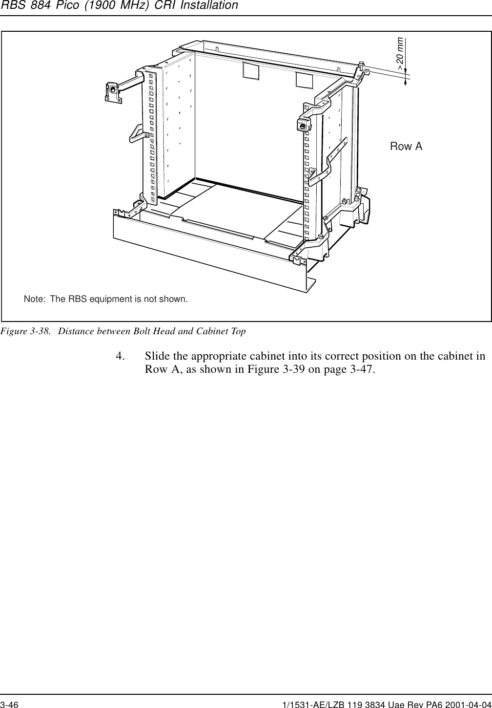 RBS 884 Pico (1900 MHz) CRI Installation20 mm&gt;Row ANote:  The RBS equipment is not shown.Figure 3-38. Distance between Bolt Head and Cabinet Top4. Slide the appropriate cabinet into its correct position on the cabinet inRow A, as shown in Figure 3-39 on page 3-47.3-46 1/1531-AE/LZB 119 3834 Uae Rev PA6 2001-04-04