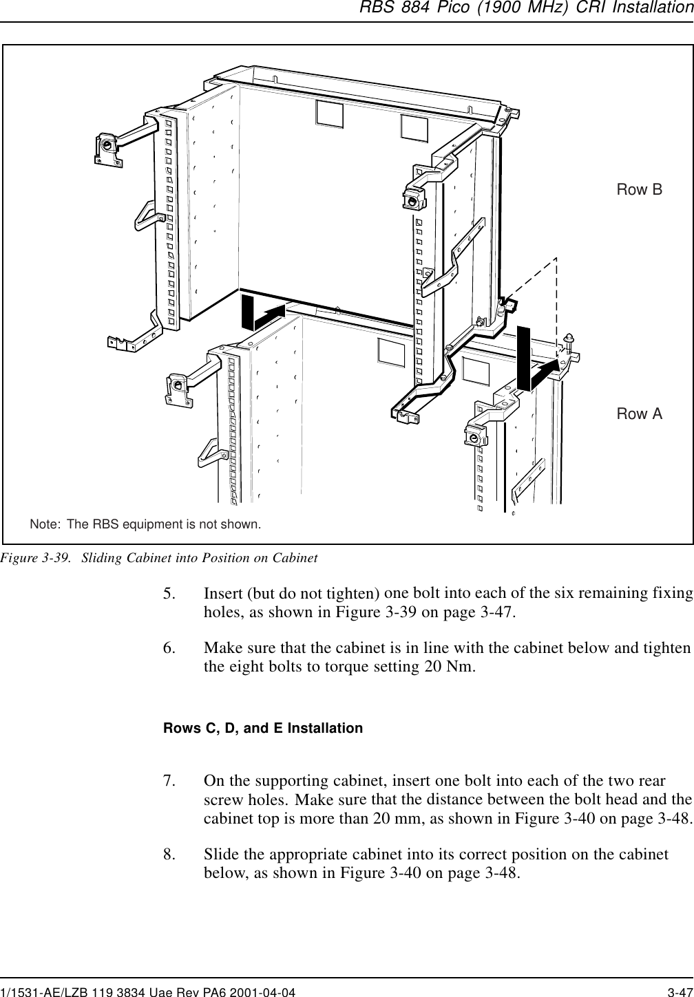 RBS 884 Pico (1900 MHz) CRI InstallationRow BRow ANote:  The RBS equipment is not shown.Figure 3-39. Sliding Cabinet into Position on Cabinet5. Insert (but do not tighten) one bolt into each of the six remaining fixingholes, as shown in Figure 3-39 on page 3-47.6. Make sure that the cabinet is in line with the cabinet below and tightenthe eight bolts to torque setting 20 Nm.Rows C, D, and E Installation7. On the supporting cabinet, insert one bolt into each of the two rearscrew holes. Make sure that the distance between the bolt head and thecabinet top is more than 20 mm, as shown in Figure 3-40 on page 3-48.8. Slide the appropriate cabinet into its correct position on the cabinetbelow, as shown in Figure 3-40 on page 3-48.1/1531-AE/LZB 119 3834 Uae Rev PA6 2001-04-04 3-47