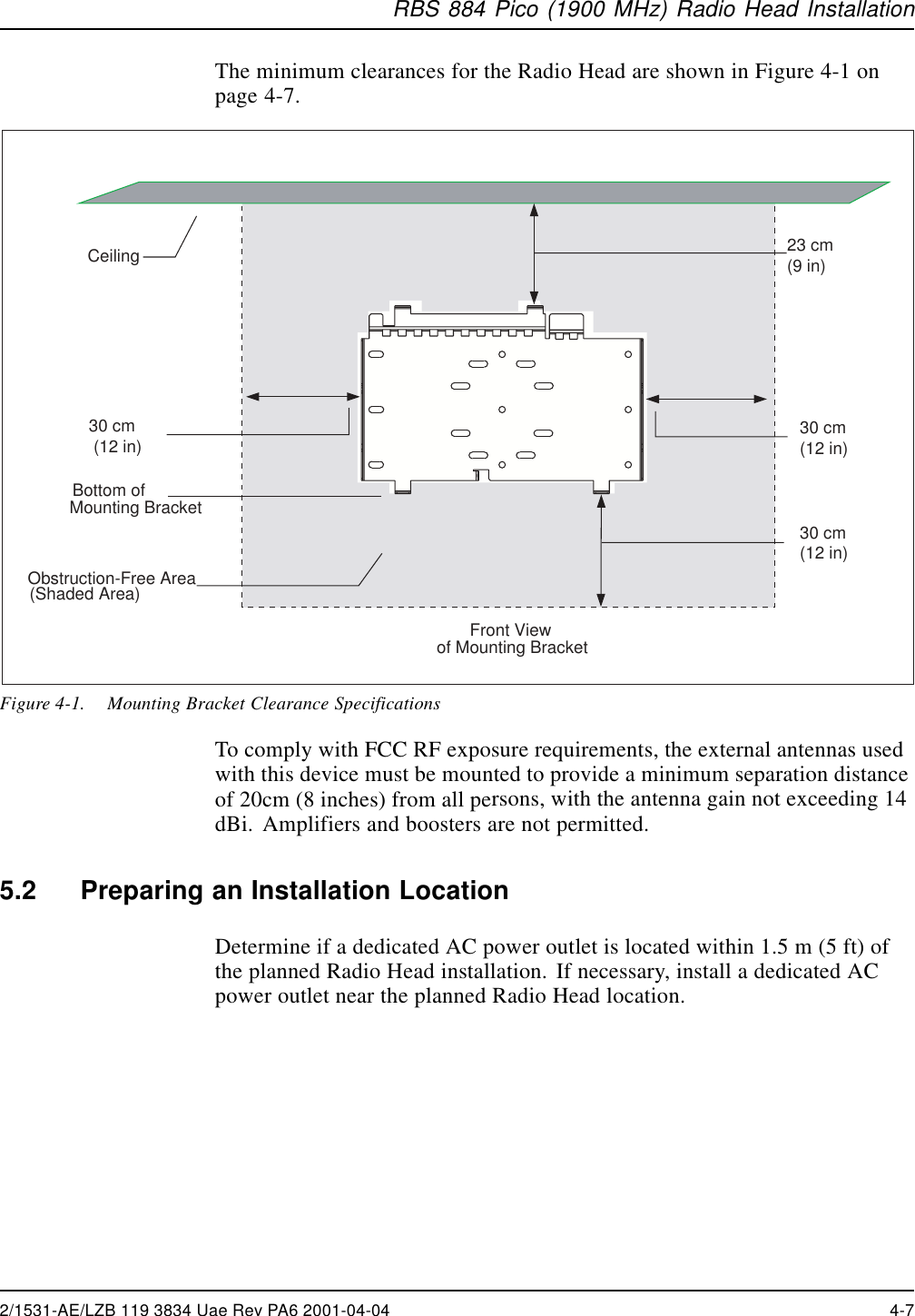 RBS 884 Pico (1900 MHz) Radio Head InstallationThe minimum clearances for the Radio Head are shown in Figure 4-1 onpage 4-7. Front Viewof Mounting Bracket Ceiling 23 cm (9 in)Bottom of Mounting BracketObstruction-Free Area(Shaded Area)30 cm (12 in) 30 cm (12 in)30 cm (12 in)Figure 4-1. Mounting Bracket Clearance SpecificationsTo comply with FCC RF exposure requirements, the external antennas usedwith this device must be mounted to provide a minimum separation distanceof 20cm (8 inches) from all persons, with the antenna gain not exceeding 14dBi. Amplifiers and boosters are not permitted.5.2 Preparing an Installation LocationDetermine if a dedicated AC power outlet is located within 1.5 m (5 ft) ofthe planned Radio Head installation. If necessary, install a dedicated ACpower outlet near the planned Radio Head location.2/1531-AE/LZB 119 3834 Uae Rev PA6 2001-04-04 4-7
