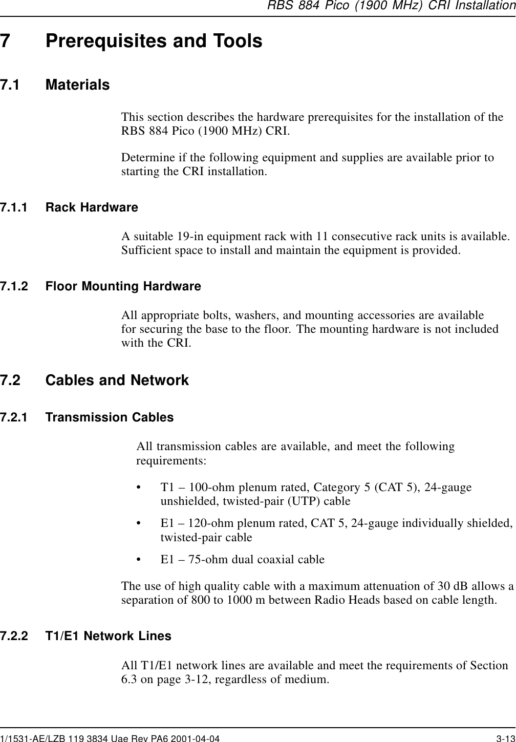 RBS 884 Pico (1900 MHz) CRI Installation7 Prerequisites and Tools7.1 MaterialsThis section describes the hardware prerequisites for the installation of theRBS 884 Pico (1900 MHz) CRI.Determine if the following equipment and supplies are available prior tostarting the CRI installation.7.1.1 Rack HardwareA suitable 19-in equipment rack with 11 consecutive rack units is available.Sufficient space to install and maintain the equipment is provided.7.1.2 Floor Mounting HardwareAll appropriate bolts, washers, and mounting accessories are availablefor securing the base to the floor. The mounting hardware is not includedwith the CRI.7.2 Cables and Network7.2.1 Transmission CablesAll transmission cables are available, and meet the followingrequirements:•T1 –100-ohm plenum rated, Category 5 (CAT 5), 24-gaugeunshielded, twisted-pair (UTP) cable•E1 –120-ohm plenum rated, CAT 5, 24-gauge individually shielded,twisted-pair cable•E1 –75-ohm dual coaxial cableThe use of high quality cable with a maximum attenuation of 30 dB allows aseparation of 800 to 1000 m between Radio Heads based on cable length.7.2.2 T1/E1 Network LinesAll T1/E1 network lines are available and meet the requirements of Section6.3 on page 3-12, regardless of medium.1/1531-AE/LZB 119 3834 Uae Rev PA6 2001-04-04 3-13