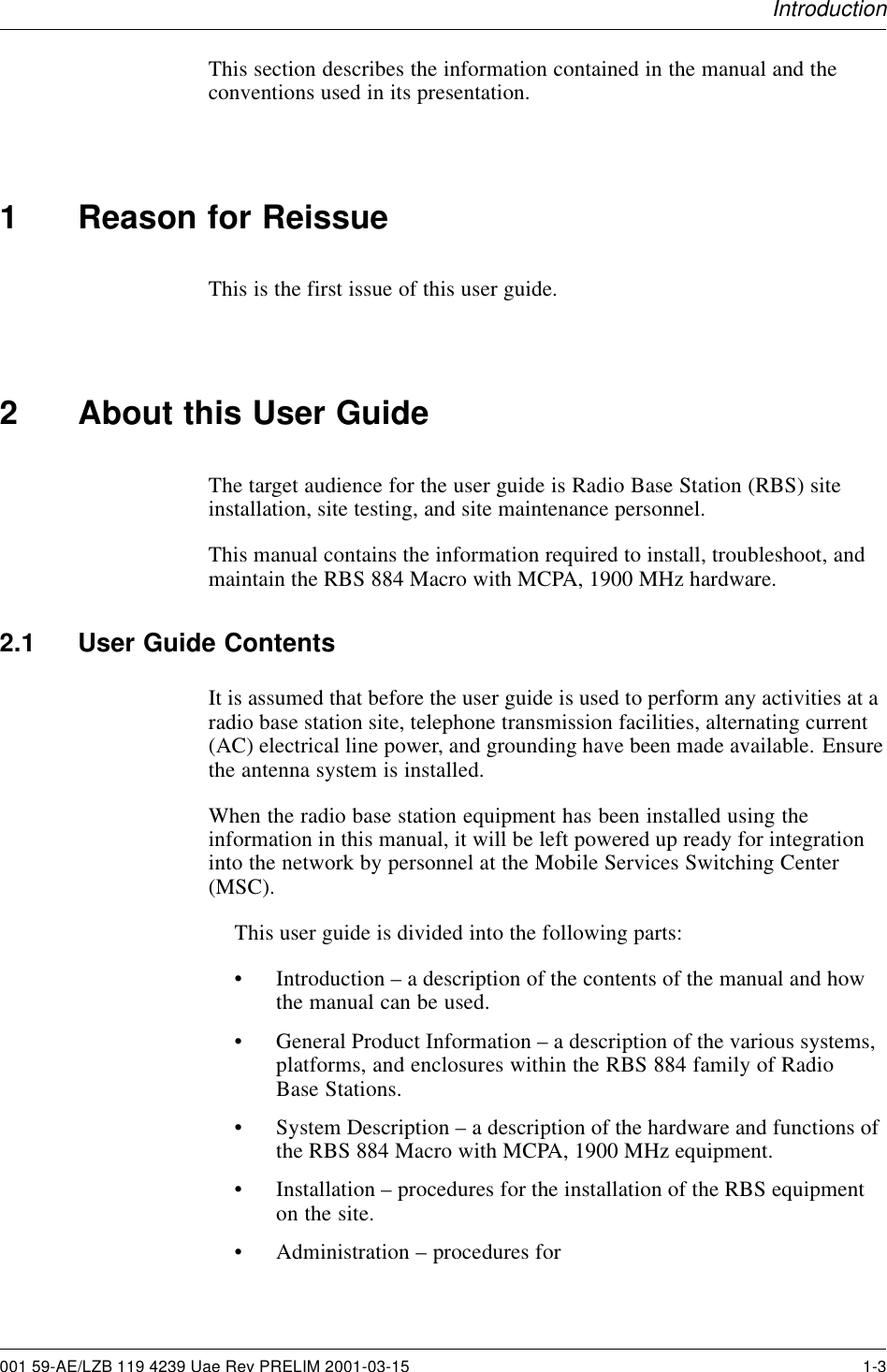 IntroductionThis section describes the information contained in the manual and theconventions used in its presentation.1 Reason for ReissueThis is the first issue of this user guide.2 About this User GuideThe target audience for the user guide is Radio Base Station (RBS) siteinstallation, site testing, and site maintenance personnel.This manual contains the information required to install, troubleshoot, andmaintain the RBS 884 Macro with MCPA, 1900 MHz hardware.2.1 User Guide ContentsIt is assumed that before the user guide is used to perform any activities at aradio base station site, telephone transmission facilities, alternating current(AC) electrical line power, and grounding have been made available. Ensurethe antenna system is installed.When the radio base station equipment has been installed using theinformation in this manual, it will be left powered up ready for integrationinto the network by personnel at the Mobile Services Switching Center(MSC).This user guide is divided into the following parts:• Introduction – a description of the contents of the manual and howthe manual can be used.• General Product Information – a description of the various systems,platforms, and enclosures within the RBS 884 family of RadioBase Stations.• System Description – a description of the hardware and functions ofthe RBS 884 Macro with MCPA, 1900 MHz equipment.• Installation – procedures for the installation of the RBS equipmenton the site.• Administration – procedures for001 59-AE/LZB 119 4239 Uae Rev PRELIM 2001-03-15 1-3