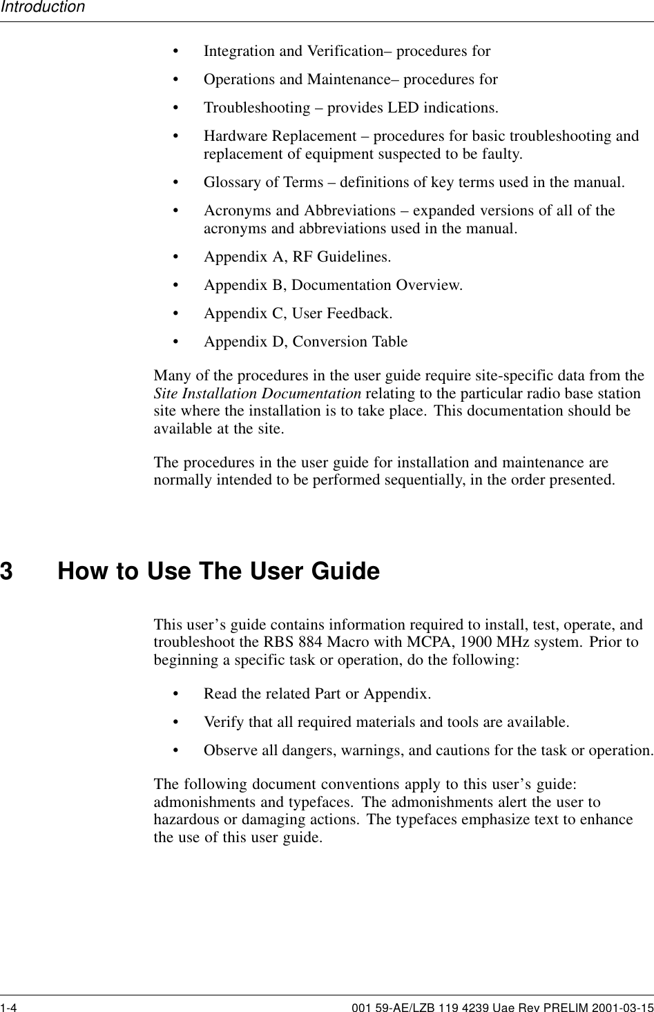 Introduction• Integration and Verification– procedures for• Operations and Maintenance– procedures for• Troubleshooting – provides LED indications.• Hardware Replacement – procedures for basic troubleshooting andreplacement of equipment suspected to be faulty.• Glossary of Terms – definitions of key terms used in the manual.• Acronyms and Abbreviations – expanded versions of all of theacronyms and abbreviations used in the manual.• Appendix A, RF Guidelines.• Appendix B, Documentation Overview.• Appendix C, User Feedback.• Appendix D, Conversion TableMany of the procedures in the user guide require site-specific data from theSite Installation Documentation relating to the particular radio base stationsite where the installation is to take place. This documentation should beavailable at the site.The procedures in the user guide for installation and maintenance arenormally intended to be performed sequentially, in the order presented.3 How to Use The User GuideThis user’s guide contains information required to install, test, operate, andtroubleshoot the RBS 884 Macro with MCPA, 1900 MHz system. Prior tobeginning a specific task or operation, do the following:• Read the related Part or Appendix.• Verify that all required materials and tools are available.• Observe all dangers, warnings, and cautions for the task or operation.The following document conventions apply to this user’s guide:admonishments and typefaces. The admonishments alert the user tohazardous or damaging actions. The typefaces emphasize text to enhancethe use of this user guide.1-4 001 59-AE/LZB 119 4239 Uae Rev PRELIM 2001-03-15