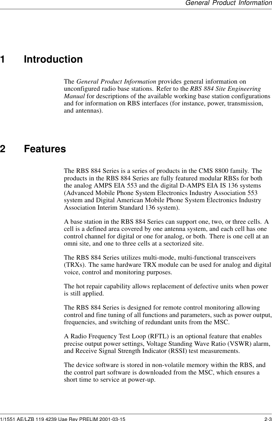 General Product Information1 IntroductionThe General Product Information provides general information onunconfigured radio base stations. Refer to the RBS 884 Site EngineeringManual for descriptions of the available working base station configurationsand for information on RBS interfaces (for instance, power, transmission,and antennas).2 FeaturesThe RBS 884 Series is a series of products in the CMS 8800 family. Theproducts in the RBS 884 Series are fully featured modular RBSs for boththe analog AMPS EIA 553 and the digital D-AMPS EIA IS 136 systems(Advanced Mobile Phone System Electronics Industry Association 553system and Digital American Mobile Phone System Electronics IndustryAssociation Interim Standard 136 system).A base station in the RBS 884 Series can support one, two, or three cells. Acell is a defined area covered by one antenna system, and each cell has onecontrol channel for digital or one for analog, or both. There is one cell at anomni site, and one to three cells at a sectorized site.The RBS 884 Series utilizes multi-mode, multi-functional transceivers(TRXs). The same hardware TRX module can be used for analog and digitalvoice, control and monitoring purposes.The hot repair capability allows replacement of defective units when poweris still applied.The RBS 884 Series is designed for remote control monitoring allowingcontrol and fine tuning of all functions and parameters, such as power output,frequencies, and switching of redundant units from the MSC.A Radio Frequency Test Loop (RFTL) is an optional feature that enablesprecise output power settings, Voltage Standing Wave Ratio (VSWR) alarm,and Receive Signal Strength Indicator (RSSI) test measurements.The device software is stored in non-volatile memory within the RBS, andthe control part software is downloaded from the MSC, which ensures ashort time to service at power-up.1/1551 AE/LZB 119 4239 Uae Rev PRELIM 2001-03-15 2-3