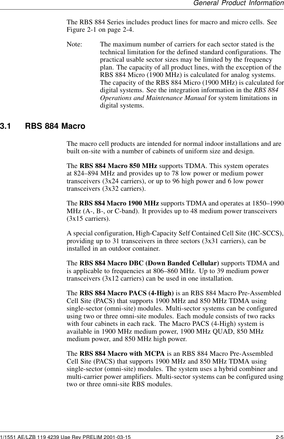 General Product InformationThe RBS 884 Series includes product lines for macro and micro cells. SeeFigure 2-1 on page 2-4.Note: The maximum number of carriers for each sector stated is thetechnical limitation for the defined standard configurations. Thepractical usable sector sizes may be limited by the frequencyplan. The capacity of all product lines, with the exception of theRBS 884 Micro (1900 MHz) is calculated for analog systems.The capacity of the RBS 884 Micro (1900 MHz) is calculated fordigital systems. See the integration information in the RBS 884Operations and Maintenance Manual for system limitations indigital systems.3.1 RBS 884 MacroThe macro cell products are intended for normal indoor installations and arebuilt on-site with a number of cabinets of uniform size and design.The RBS 884 Macro 850 MHz supports TDMA. This system operatesat 824–894 MHz and provides up to 78 low power or medium powertransceivers (3x24 carriers), or up to 96 high power and 6 low powertransceivers (3x32 carriers).The RBS 884 Macro 1900 MHz supports TDMA and operates at 1850–1990MHz (A-, B-, or C-band). It provides up to 48 medium power transceivers(3x15 carriers).A special configuration, High-Capacity Self Contained Cell Site (HC-SCCS),providing up to 31 transceivers in three sectors (3x31 carriers), can beinstalled in an outdoor container.The RBS 884 Macro DBC (Down Banded Cellular) supports TDMA andis applicable to frequencies at 806–860 MHz. Up to 39 medium powertransceivers (3x12 carriers) can be used in one installation.The RBS 884 Macro PACS (4-High) is an RBS 884 Macro Pre-AssembledCell Site (PACS) that supports 1900 MHz and 850 MHz TDMA usingsingle-sector (omni-site) modules. Multi-sector systems can be configuredusing two or three omni-site modules. Each module consists of two rackswith four cabinets in each rack. The Macro PACS (4-High) system isavailable in 1900 MHz medium power, 1900 MHz QUAD, 850 MHzmedium power, and 850 MHz high power.The RBS 884 Macro with MCPA is an RBS 884 Macro Pre-AssembledCell Site (PACS) that supports 1900 MHz and 850 MHz TDMA usingsingle-sector (omni-site) modules. The system uses a hybrid combiner andmulti-carrier power amplifiers. Multi-sector systems can be configured usingtwo or three omni-site RBS modules.1/1551 AE/LZB 119 4239 Uae Rev PRELIM 2001-03-15 2-5