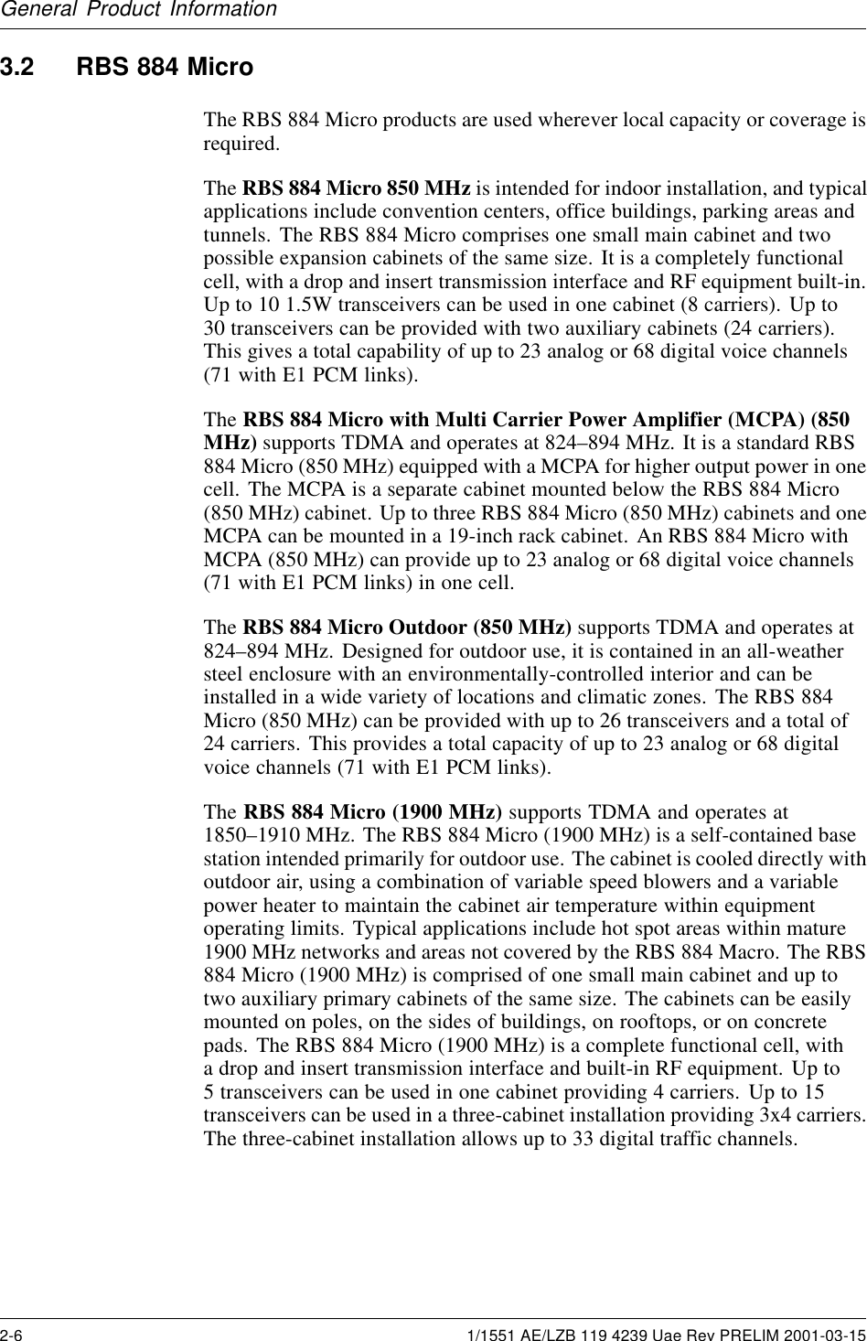 General Product Information3.2 RBS 884 MicroThe RBS 884 Micro products are used wherever local capacity or coverage isrequired.The RBS 884 Micro 850 MHz is intended for indoor installation, and typicalapplications include convention centers, office buildings, parking areas andtunnels. The RBS 884 Micro comprises one small main cabinet and twopossible expansion cabinets of the same size. It is a completely functionalcell, with a drop and insert transmission interface and RF equipment built-in.Up to 10 1.5W transceivers can be used in one cabinet (8 carriers). Up to30 transceivers can be provided with two auxiliary cabinets (24 carriers).This gives a total capability of up to 23 analog or 68 digital voice channels(71 with E1 PCM links).The RBS 884 Micro with Multi Carrier Power Amplifier (MCPA) (850MHz) supports TDMA and operates at 824–894 MHz. It is a standard RBS884 Micro (850 MHz) equipped with a MCPA for higher output power in onecell. The MCPA is a separate cabinet mounted below the RBS 884 Micro(850 MHz) cabinet. Up to three RBS 884 Micro (850 MHz) cabinets and oneMCPA can be mounted in a 19-inch rack cabinet. An RBS 884 Micro withMCPA (850 MHz) can provide up to 23 analog or 68 digital voice channels(71withE1PCMlinks)inonecell.The RBS 884 Micro Outdoor (850 MHz) supports TDMA and operates at824–894 MHz. Designed for outdoor use, it is contained in an all-weathersteel enclosure with an environmentally-controlled interior and can beinstalled in a wide variety of locations and climatic zones. The RBS 884Micro (850 MHz) can be provided with up to 26 transceivers and a total of24 carriers. This provides a total capacity of up to 23 analog or 68 digitalvoice channels (71 with E1 PCM links).The RBS 884 Micro (1900 MHz) supports TDMA and operates at1850–1910 MHz. The RBS 884 Micro (1900 MHz) is a self-contained basestation intended primarily for outdoor use. The cabinet is cooled directly withoutdoor air, using a combination of variable speed blowers and a variablepower heater to maintain the cabinet air temperature within equipmentoperating limits. Typical applications include hot spot areas within mature1900 MHz networks and areas not covered by the RBS 884 Macro. The RBS884 Micro (1900 MHz) is comprised of one small main cabinet and up totwo auxiliary primary cabinets of the same size. The cabinets can be easilymounted on poles, on the sides of buildings, on rooftops, or on concretepads. The RBS 884 Micro (1900 MHz) is a complete functional cell, witha drop and insert transmission interface and built-in RF equipment. Up to5 transceivers can be used in one cabinet providing 4 carriers. Up to 15transceivers can be used in a three-cabinet installation providing 3x4 carriers.The three-cabinet installation allows up to 33 digital traffic channels.2-6 1/1551 AE/LZB 119 4239 Uae Rev PRELIM 2001-03-15