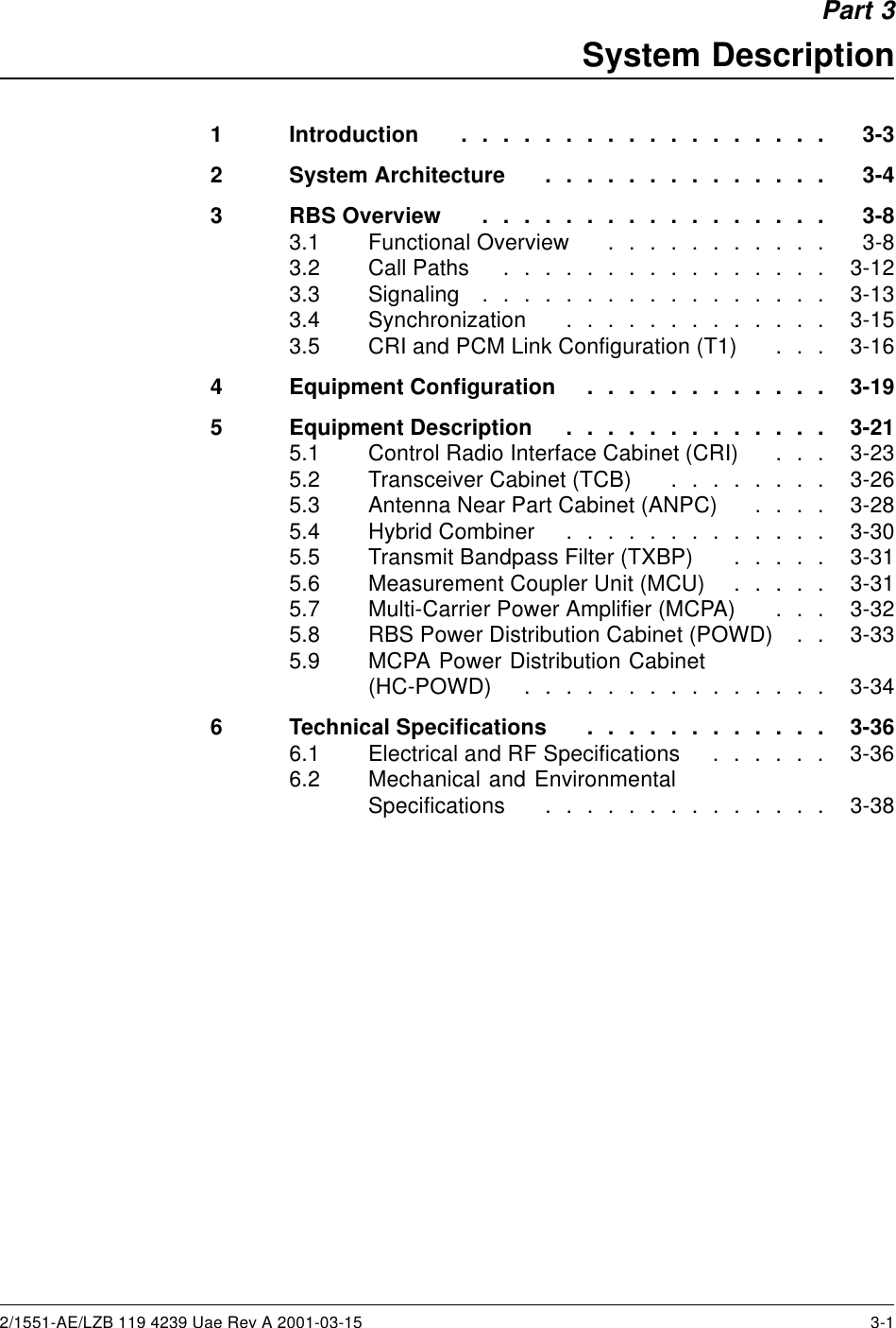 Part 3System Description1 Introduction .................. 3-32 SystemArchitecture .............. 3-43 RBSOverview ................. 3-83.1 FunctionalOverview ........... 3-83.2 CallPaths ................ 3-123.3 Signaling ................. 3-133.4 Synchronization ............. 3-153.5 CRI and PCM Link Configuration (T1) . . . 3-164 EquipmentConfiguration ............ 3-195 EquipmentDescription ............. 3-215.1 Control Radio Interface Cabinet (CRI) . . . 3-235.2 TransceiverCabinet(TCB) ........ 3-265.3 Antenna Near Part Cabinet (ANPC) . . . . 3-285.4 HybridCombiner ............. 3-305.5 Transmit Bandpass Filter (TXBP) . . . . . 3-315.6 Measurement Coupler Unit (MCU) . . . . . 3-315.7 Multi-Carrier Power Amplifier (MCPA) . . . 3-325.8 RBS Power Distribution Cabinet (POWD) . . 3-335.9 MCPA Power Distribution Cabinet(HC-POWD) ............... 3-346 TechnicalSpecifications ............ 3-366.1 Electrical and RF Specifications . . . . . . 3-366.2 Mechanical and EnvironmentalSpecifications .............. 3-382/1551-AE/LZB 119 4239 Uae Rev A 2001-03-15 3-1