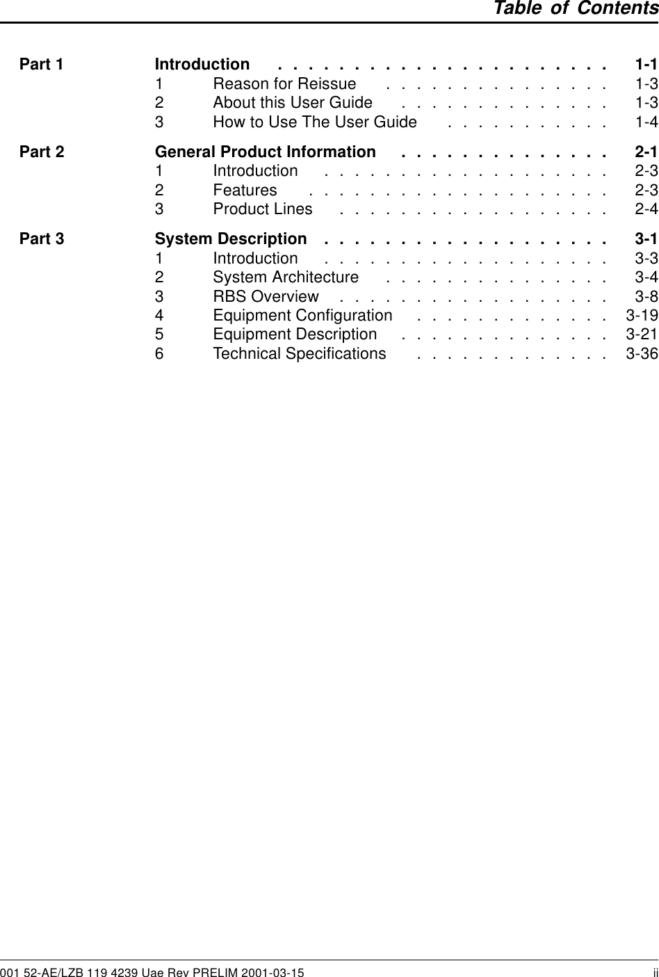 Table of ContentsPart1 Introduction ...................... 1-11 ReasonforReissue ............... 1-32 AboutthisUserGuide .............. 1-33 HowtoUseTheUserGuide ........... 1-4Part2 GeneralProductInformation .............. 2-11 Introduction ................... 2-32 Features .................... 2-33 ProductLines .................. 2-4Part3 SystemDescription ................... 3-11 Introduction ................... 3-32 SystemArchitecture ............... 3-43 RBSOverview .................. 3-84 EquipmentConfiguration ............. 3-195 EquipmentDescription .............. 3-216 TechnicalSpecifications ............. 3-36001 52-AE/LZB 119 4239 Uae Rev PRELIM 2001-03-15 ii