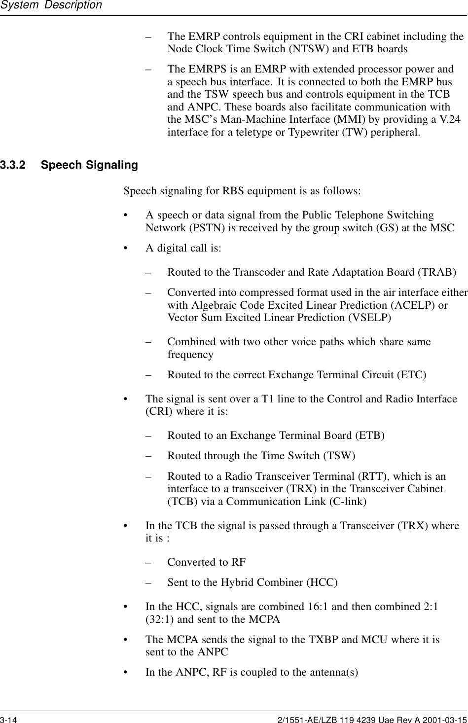 System Description– The EMRP controls equipment in the CRI cabinet including theNode Clock Time Switch (NTSW) and ETB boards– The EMRPS is an EMRP with extended processor power anda speech bus interface. It is connected to both the EMRP busand the TSW speech bus and controls equipment in the TCBand ANPC. These boards also facilitate communication withthe MSC’s Man-Machine Interface (MMI) by providing a V.24interface for a teletype or Typewriter (TW) peripheral.3.3.2 Speech SignalingSpeech signaling for RBS equipment is as follows:• A speech or data signal from the Public Telephone SwitchingNetwork (PSTN) is received by the group switch (GS) at the MSC• A digital call is:– Routed to the Transcoder and Rate Adaptation Board (TRAB)– Converted into compressed format used in the air interface eitherwith Algebraic Code Excited Linear Prediction (ACELP) orVector Sum Excited Linear Prediction (VSELP)– Combined with two other voice paths which share samefrequency– Routed to the correct Exchange Terminal Circuit (ETC)• The signal is sent over a T1 line to the Control and Radio Interface(CRI) where it is:– Routed to an Exchange Terminal Board (ETB)– Routed through the Time Switch (TSW)– Routed to a Radio Transceiver Terminal (RTT), which is aninterface to a transceiver (TRX) in the Transceiver Cabinet(TCB) via a Communication Link (C-link)• In the TCB the signal is passed through a Transceiver (TRX) whereit is :– Converted to RF– Sent to the Hybrid Combiner (HCC)• In the HCC, signals are combined 16:1 and then combined 2:1(32:1) and sent to the MCPA• The MCPA sends the signal to the TXBP and MCU where it issent to the ANPC• In the ANPC, RF is coupled to the antenna(s)3-14 2/1551-AE/LZB 119 4239 Uae Rev A 2001-03-15
