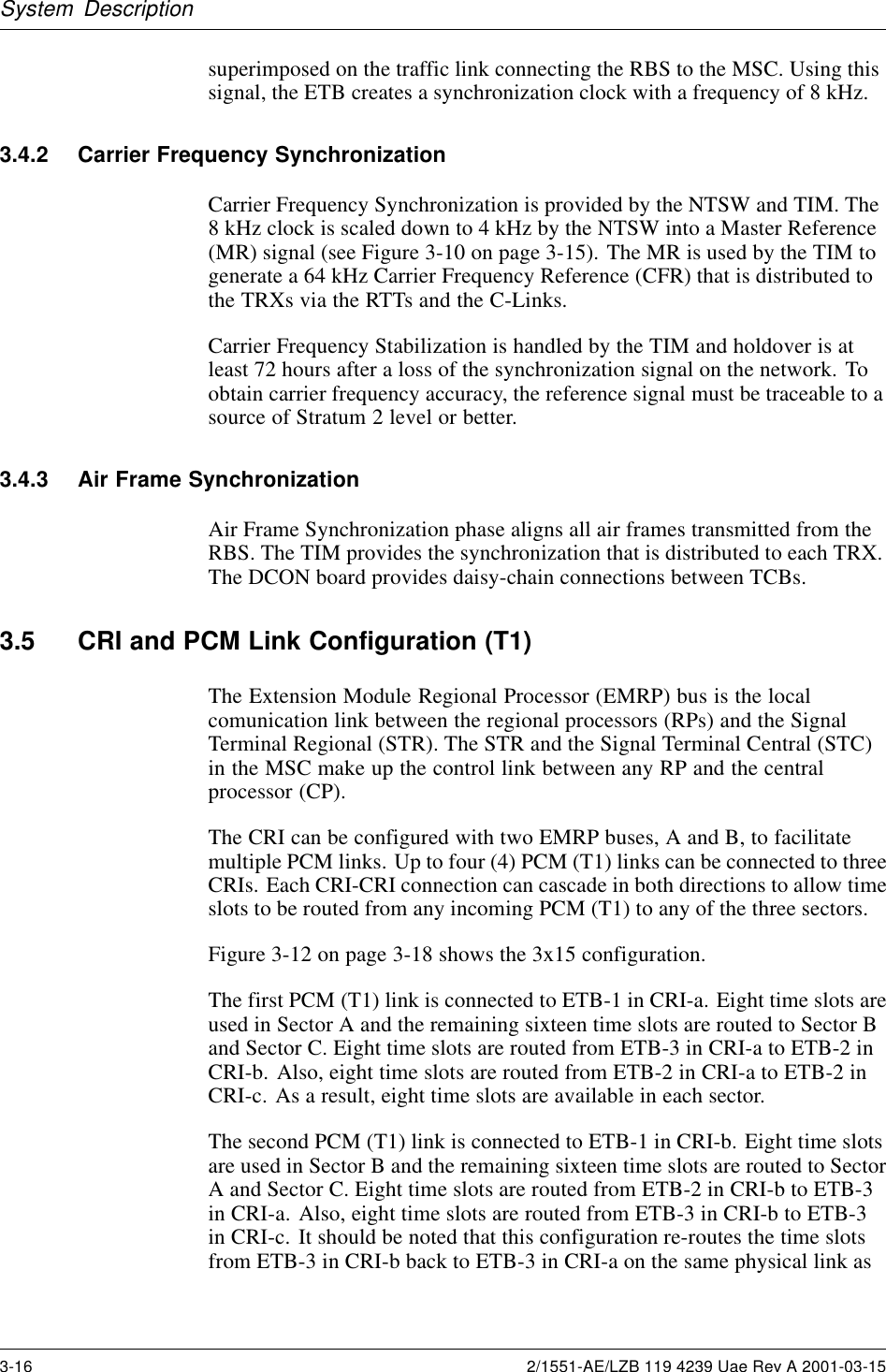 System Descriptionsuperimposed on the traffic link connecting the RBS to the MSC. Using thissignal, the ETB creates a synchronization clock with a frequency of 8 kHz.3.4.2 Carrier Frequency SynchronizationCarrier Frequency Synchronization is provided by the NTSW and TIM. The8kHzclockisscaleddownto4kHzbytheNTSWintoaMasterReference(MR) signal (see Figure 3-10 on page 3-15). The MR is used by the TIM togenerate a 64 kHz Carrier Frequency Reference (CFR) that is distributed tothe TRXs via the RTTs and the C-Links.Carrier Frequency Stabilization is handled by the TIM and holdover is atleast 72 hours after a loss of the synchronization signal on the network. Toobtain carrier frequency accuracy, the reference signal must be traceable to asource of Stratum 2 level or better.3.4.3 Air Frame SynchronizationAir Frame Synchronization phase aligns all air frames transmitted from theRBS. The TIM provides the synchronization that is distributed to each TRX.The DCON board provides daisy-chain connections between TCBs.3.5 CRI and PCM Link Configuration (T1)The Extension Module Regional Processor (EMRP) bus is the localcomunication link between the regional processors (RPs) and the SignalTerminal Regional (STR). The STR and the Signal Terminal Central (STC)in the MSC make up the control link between any RP and the centralprocessor (CP).The CRI can be configured with two EMRP buses, A and B, to facilitatemultiple PCM links. Up to four (4) PCM (T1) links can be connected to threeCRIs. Each CRI-CRI connection can cascade in both directions to allow timeslots to be routed from any incoming PCM (T1) to any of the three sectors.Figure 3-12 on page 3-18 shows the 3x15 configuration.The first PCM (T1) link is connected to ETB-1 in CRI-a. Eight time slots areused in Sector A and the remaining sixteen time slots are routed to Sector Band Sector C. Eight time slots are routed from ETB-3 in CRI-a to ETB-2 inCRI-b. Also, eight time slots are routed from ETB-2 in CRI-a to ETB-2 inCRI-c. As a result, eight time slots are available in each sector.The second PCM (T1) link is connected to ETB-1 in CRI-b. Eight time slotsare used in Sector B and the remaining sixteen time slots are routed to SectorA and Sector C. Eight time slots are routed from ETB-2 in CRI-b to ETB-3in CRI-a. Also, eight time slots are routed from ETB-3 in CRI-b to ETB-3in CRI-c. It should be noted that this configuration re-routes the time slotsfrom ETB-3 in CRI-b back to ETB-3 in CRI-a on the same physical link as3-16 2/1551-AE/LZB 119 4239 Uae Rev A 2001-03-15