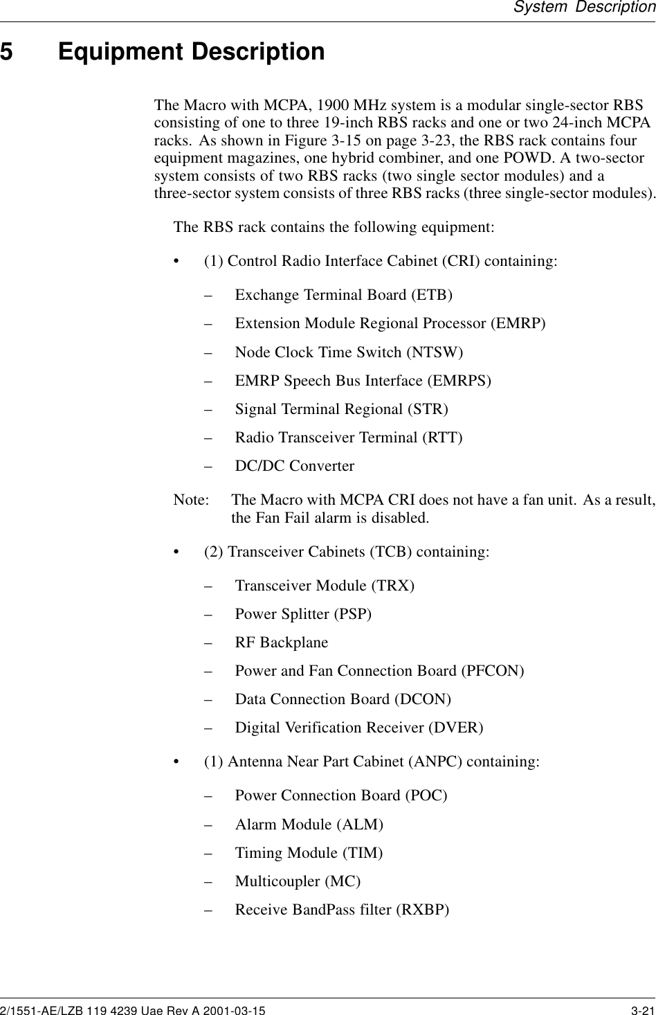 System Description5 Equipment DescriptionThe Macro with MCPA, 1900 MHz system is a modular single-sector RBSconsisting of one to three 19-inch RBS racks and one or two 24-inch MCPAracks. As shown in Figure 3-15 on page 3-23, the RBS rack contains fourequipment magazines, one hybrid combiner, and one POWD. A two-sectorsystem consists of two RBS racks (two single sector modules) and athree-sector system consists of three RBS racks (three single-sector modules).The RBS rack contains the following equipment:• (1) Control Radio Interface Cabinet (CRI) containing:– Exchange Terminal Board (ETB)– Extension Module Regional Processor (EMRP)– Node Clock Time Switch (NTSW)– EMRP Speech Bus Interface (EMRPS)– Signal Terminal Regional (STR)– Radio Transceiver Terminal (RTT)– DC/DC ConverterNote: The Macro with MCPA CRI does not have a fan unit. As a result,the Fan Fail alarm is disabled.• (2) Transceiver Cabinets (TCB) containing:– Transceiver Module (TRX)– Power Splitter (PSP)– RF Backplane– Power and Fan Connection Board (PFCON)– Data Connection Board (DCON)– Digital Verification Receiver (DVER)• (1) Antenna Near Part Cabinet (ANPC) containing:– Power Connection Board (POC)– Alarm Module (ALM)– Timing Module (TIM)– Multicoupler (MC)– Receive BandPass filter (RXBP)2/1551-AE/LZB 119 4239 Uae Rev A 2001-03-15 3-21