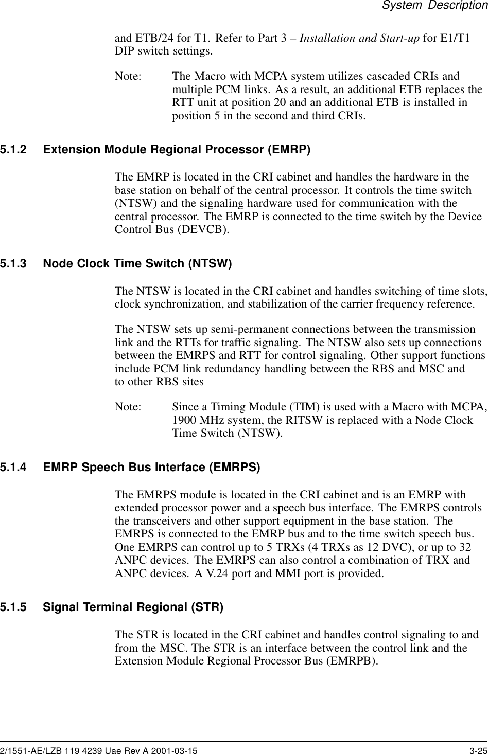 System Descriptionand ETB/24 for T1. Refer to Part 3 –Installation and Start-up for E1/T1DIP switch settings.Note: The Macro with MCPA system utilizes cascaded CRIs andmultiple PCM links. As a result, an additional ETB replaces theRTT unit at position 20 and an additional ETB is installed inposition 5 in the second and third CRIs.5.1.2 Extension Module Regional Processor (EMRP)The EMRP is located in the CRI cabinet and handles the hardware in thebase station on behalf of the central processor. It controls the time switch(NTSW) and the signaling hardware used for communication with thecentral processor. The EMRP is connected to the time switch by the DeviceControl Bus (DEVCB).5.1.3 Node Clock Time Switch (NTSW)The NTSW is located in the CRI cabinet and handles switching of time slots,clock synchronization, and stabilization of the carrier frequency reference.The NTSW sets up semi-permanent connections between the transmissionlink and the RTTs for traffic signaling. The NTSW also sets up connectionsbetween the EMRPS and RTT for control signaling. Other support functionsinclude PCM link redundancy handling between the RBS and MSC andto other RBS sitesNote: Since a Timing Module (TIM) is used with a Macro with MCPA,1900 MHz system, the RITSW is replaced with a Node ClockTime Switch (NTSW).5.1.4 EMRP Speech Bus Interface (EMRPS)The EMRPS module is located in the CRI cabinet and is an EMRP withextended processor power and a speech bus interface. The EMRPS controlsthe transceivers and other support equipment in the base station. TheEMRPS is connected to the EMRP bus and to the time switch speech bus.OneEMRPScancontrolupto5TRXs(4TRXsas12DVC),orupto32ANPC devices. The EMRPS can also control a combination of TRX andANPC devices. A V.24 port and MMI port is provided.5.1.5 Signal Terminal Regional (STR)The STR is located in the CRI cabinet and handles control signaling to andfrom the MSC. The STR is an interface between the control link and theExtension Module Regional Processor Bus (EMRPB).2/1551-AE/LZB 119 4239 Uae Rev A 2001-03-15 3-25