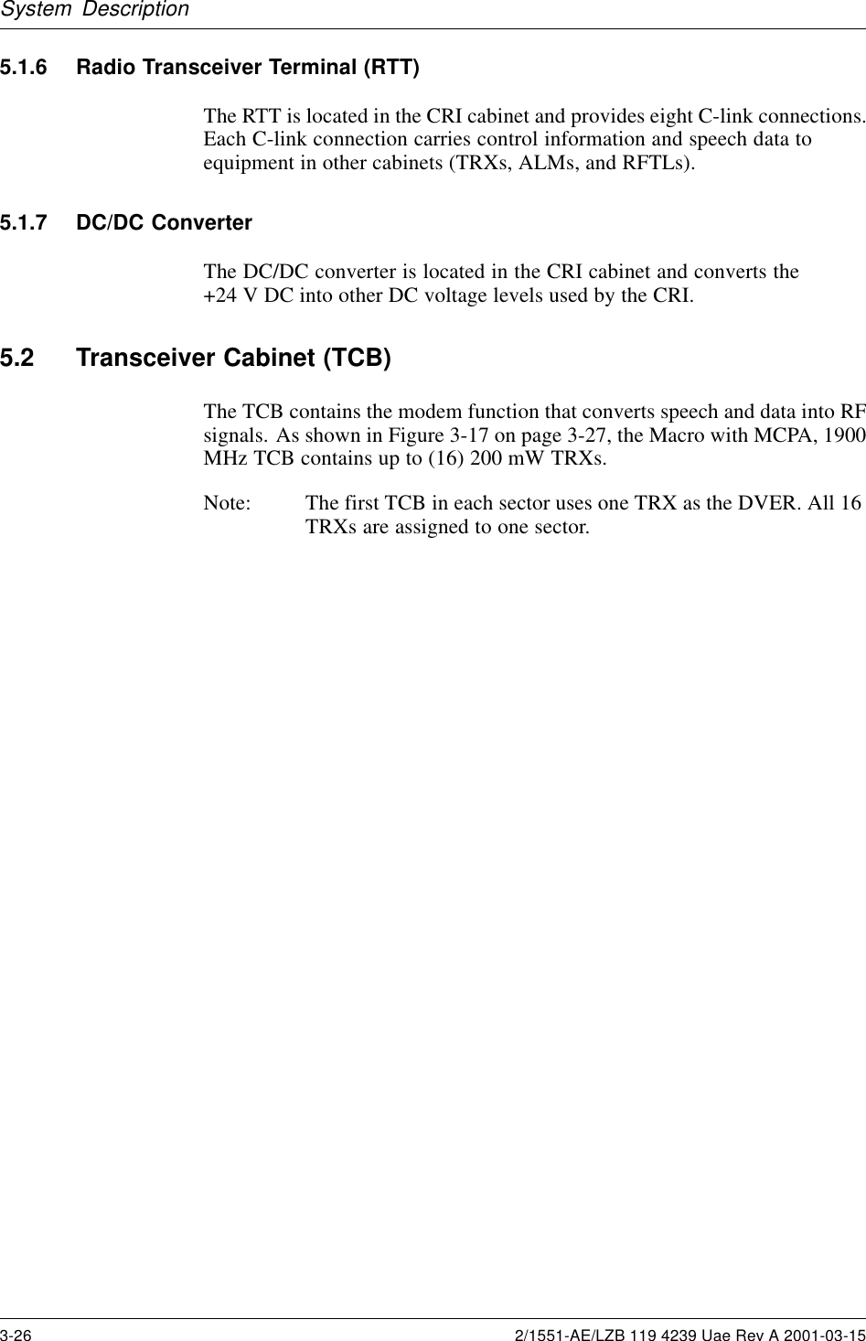 System Description5.1.6 Radio Transceiver Terminal (RTT)The RTT is located in the CRI cabinet and provides eight C-link connections.Each C-link connection carries control information and speech data toequipment in other cabinets (TRXs, ALMs, and RFTLs).5.1.7 DC/DC ConverterThe DC/DC converter is located in the CRI cabinet and converts the+24 V DC into other DC voltage levels used by the CRI.5.2 Transceiver Cabinet (TCB)The TCB contains the modem function that converts speech and data into RFsignals. As shown in Figure 3-17 on page 3-27, the Macro with MCPA, 1900MHz TCB contains up to (16) 200 mW TRXs.Note: The first TCB in each sector uses one TRX as the DVER. All 16TRXs are assigned to one sector.3-26 2/1551-AE/LZB 119 4239 Uae Rev A 2001-03-15