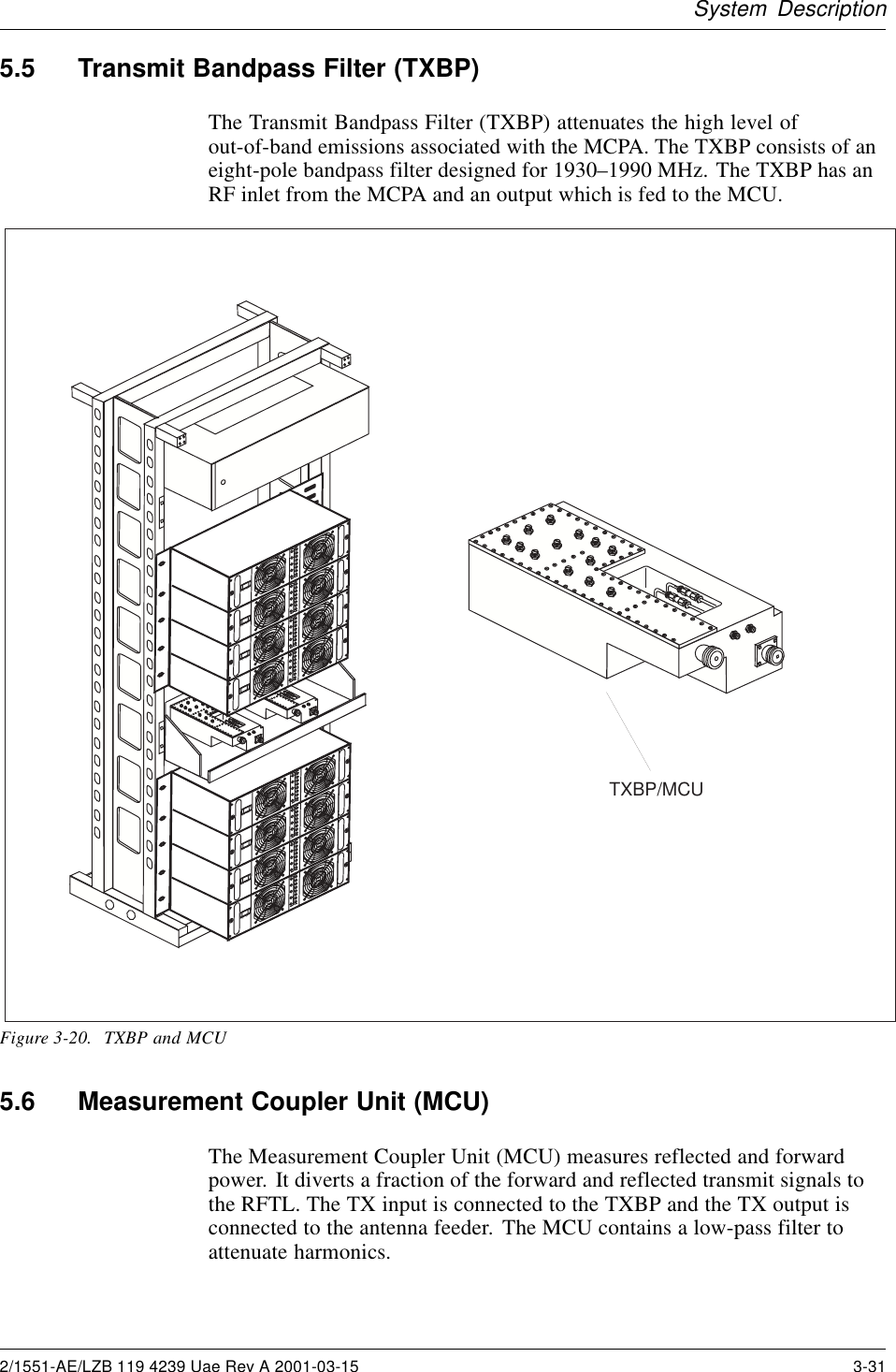 System Description5.5 Transmit Bandpass Filter (TXBP)The Transmit Bandpass Filter (TXBP) attenuates the high level ofout-of-band emissions associated with the MCPA. The TXBP consists of aneight-pole bandpass filter designed for 1930–1990 MHz. The TXBP has anRF inlet from the MCPA and an output which is fed to the MCU.TXBP/MCU1234AMPLIFIER1234AMPLIFIERON    OFFON    OFFON    OFFON    OFF1234AMPLIFIER1234AMPLIFIERON    OFFON    OFFON    OFFON    OFFFigure 3-20. TXBP and MCU5.6 Measurement Coupler Unit (MCU)The Measurement Coupler Unit (MCU) measures reflected and forwardpower. It diverts a fraction of the forward and reflected transmit signals tothe RFTL. The TX input is connected to the TXBP and the TX output isconnected to the antenna feeder. The MCU contains a low-pass filter toattenuate harmonics.2/1551-AE/LZB 119 4239 Uae Rev A 2001-03-15 3-31